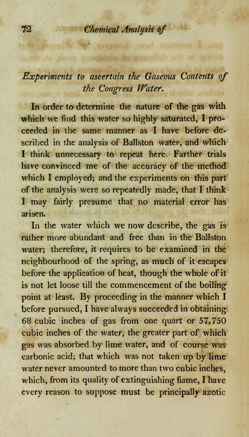 Experiments to ascertain the Gaseous Contents of the Congress Water. In order to determine the nature of the gas with which we find this water so highly saturated, I pro- ceeded in the same manner as I have before de- scribed in the analysis of Ballston water, and which I think unnecessary to repeat here Farther trials have convinced me of the accuracy of the method which I employed; and the experiments on this part of the analysis were so repeatedly made, that I think I may fairly presume that no material error has arisen. In the water which we now describe, the gas is rather more abundant and free than in the Ballston water; therefore, it requires to be examined in the neighbourhood of the spring, as much of it escapes before the application of heat, though the whole of it is not let loose till the commencement of the boiling point at least. By proceeding in the manner which I before pursued, I have always succeeded in obtaining 68 cubic inches of gas from one quart or 57.750 cubic inches of the water, the greater part of which gas was absorbed by lime water, and of course was carbonic acid; that which was not taken up by lime water never amounted to more than two cubic inches, which, from its quality of extinguishing fiame, I have every reason to suppose must be principally azotic