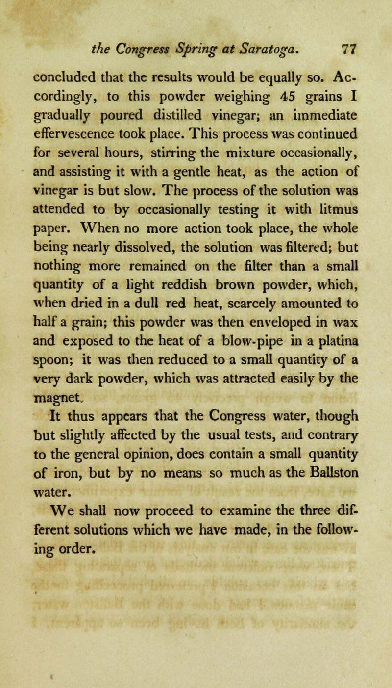 concluded that the results would be equally so. Ac- cordingly, to this powder weighing 45 grains I gradually poured distilled vinegar; an immediate effervescence took place. This process was continued for several hours, stirring the mixture occasionally, and assisting it with a gentle heat, as the action of vinegar is but slow. The process of the solution was attended to by occasionally testing it with litmus paper. When no more action took place, the whole being nearly dissolved, the solution was filtered; but nothing more remained on the filter than a small quantity of a light reddish brown powder, which, when dried in a dull red heat, scarcely amounted to half a grain; this powder was then enveloped in wax and exposed to the heat of a blow-pipe in a platina spoon; it was then reduced to a small quantity of a very dark powder, which was attracted easily by the magnet. It thus appears that the Congress water, though but slightly affected by the usual tests, and contrary to the general opinion, does contain a small quantity of iron, but by no means so much as the Ballston water. We shall now proceed to examine the three dif- ferent solutions which we have made, in the follow- ing order.