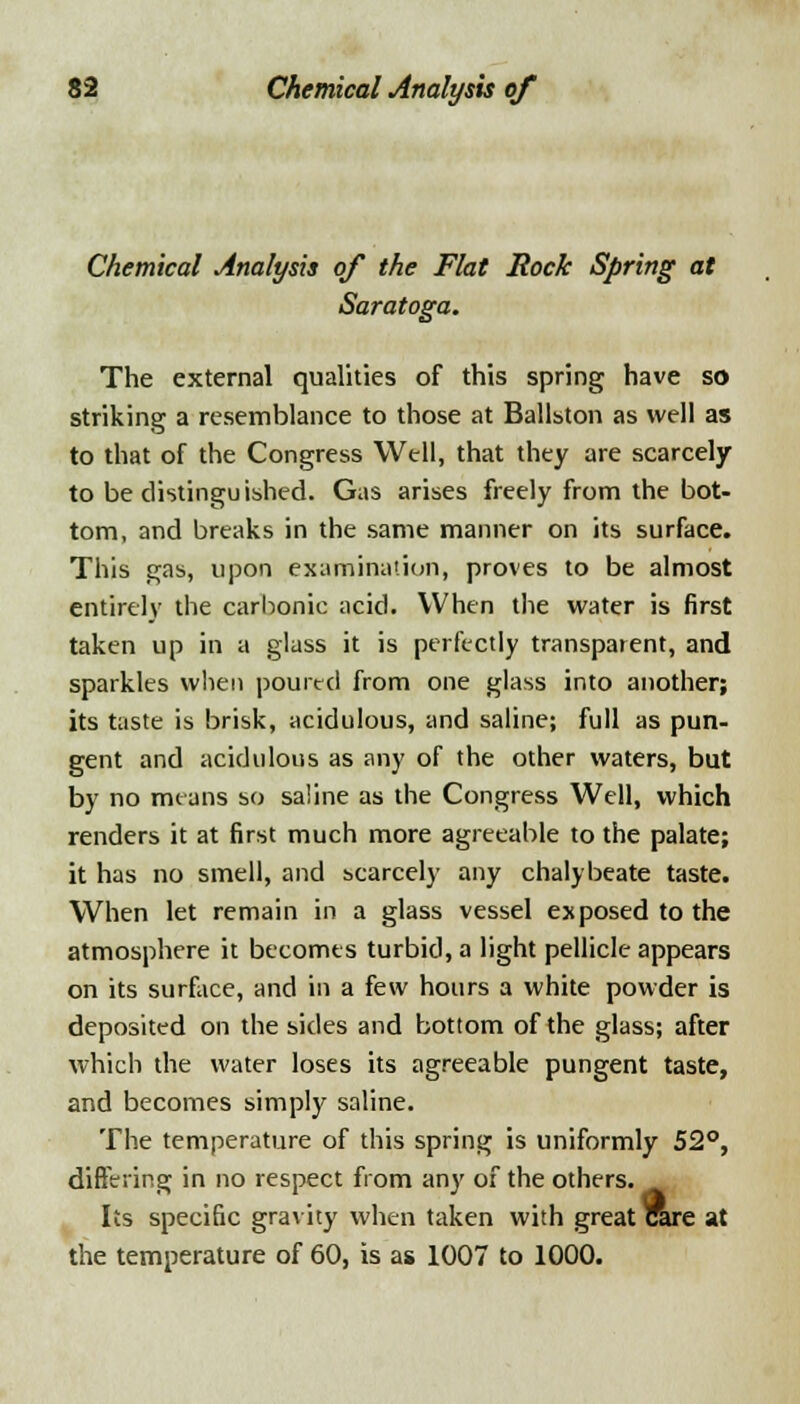 Chemical Analysis of the Flat Rock Spring at Saratoga. The external qualities of this spring have so striking a resemblance to those at Ballston as well as to that of the Congress Well, that they are scarcely to be distinguished. Gas arises freely from the bot- tom, and breaks in the same manner on its surface. This gas, upon examination, proves to be almost entirely the carbonic acid. When the water is first taken up in a glass it is perfectly transparent, and sparkles when poured from one glass into another; its taste is brisk, acidulous, and saline; full as pun- gent and acidulous as any of the other waters, but by no means so saline as the Congress Well, which renders it at first much more agreeable to the palate; it has no smell, and scarcely any chalybeate taste. When let remain in a glass vessel exposed to the atmosphere it becomes turbid, a light pellicle appears on its surface, and in a few hours a white powder is deposited on the sides and bottom of the glass; after which the water loses its agreeable pungent taste, and becomes simply saline. The temperature of this spring is uniformly 52°, differing in no respect from any of the others. Its specific gravity when taken with great rare at the temperature of 60, is as 1007 to 1000.