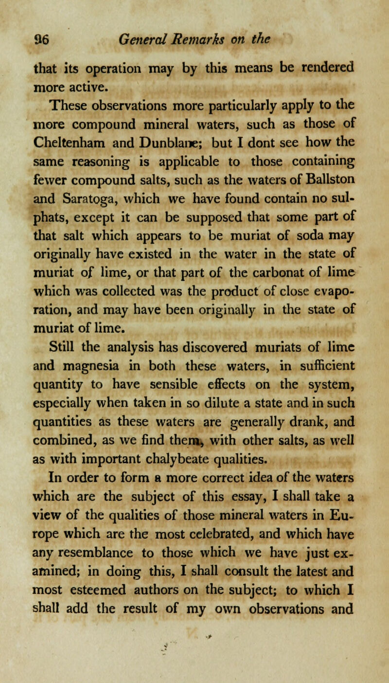 that its operation may by this means be rendered more active. These observations more particularly apply to the more compound mineral waters, such as those of Cheltenham and Dunblane; but I dont see how the same reasoning is applicable to those containing fewer compound salts, such as the waters of Ballston and Saratoga, which we have found contain no sul- phats, except it can be supposed that some part of that salt which appears to be muriat of soda may originally have existed in the water in the state of muriat of lime, or that part of the carbonat of lime which was collected was the product of close evapo- ration, and may have been originally in the state of muriat of lime. Still the analysis has discovered muriats of lime and magnesia in both these waters, in sufficient quantity to have sensible effects on the system, especially when taken in so dilute a state and in such quantities as these waters are generally drank, and combined, as we find them, with other salts, as well as with important chalybeate qualities. In order to form a more correct idea of the waters which are the subject of this essay, I shall take a view of the qualities of those mineral waters in Eu- rope which are the most celebrated, and which have any resemblance to those which we have just ex- amined; in doing this, I shall consult the latest and most esteemed authors on the subject; to which I shall add the result of my own observations and