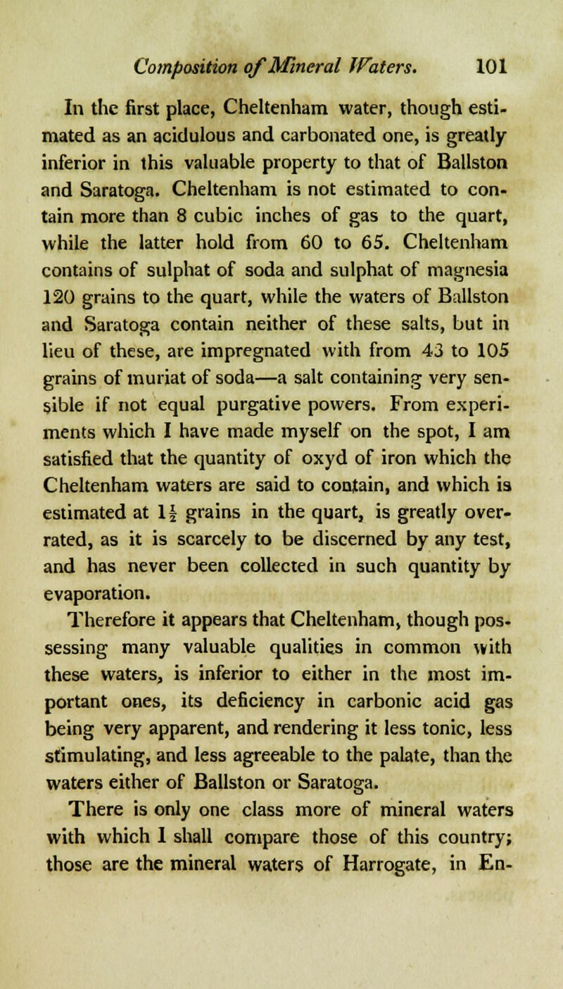 In the first place, Cheltenham water, though esti- mated as an acidulous and carbonated one, is greatly inferior in this valuable property to that of Ballston and Saratoga. Cheltenham is not estimated to con- tain more than 8 cubic inches of gas to the quart, while the latter hold from 60 to 65. Cheltenham contains of sulphat of soda and sulphat of magnesia 120 grains to the quart, while the waters of Ballston and Saratoga contain neither of these salts, but in lieu of these, are impregnated with from 43 to 105 grains of muriat of soda—a salt containing very sen- sible if not equal purgative powers. From experi- ments which I have made myself on the spot, I am satisfied that the quantity of oxyd of iron which the Cheltenham waters are said to contain, and which is estimated at If grains in the quart, is greatly over- rated, as it is scarcely to be discerned by any test, and has never been collected in such quantity by evaporation. Therefore it appears that Cheltenham, though pos- sessing many valuable qualities in common with these waters, is inferior to either in the most im- portant ones, its deficiency in carbonic acid gas being very apparent, and rendering it less tonic, less stimulating, and less agreeable to the palate, than the waters either of Ballston or Saratoga. There is only one class more of mineral waters with which 1 shall compare those of this country; those are the mineral waters of Harrogate, in En-