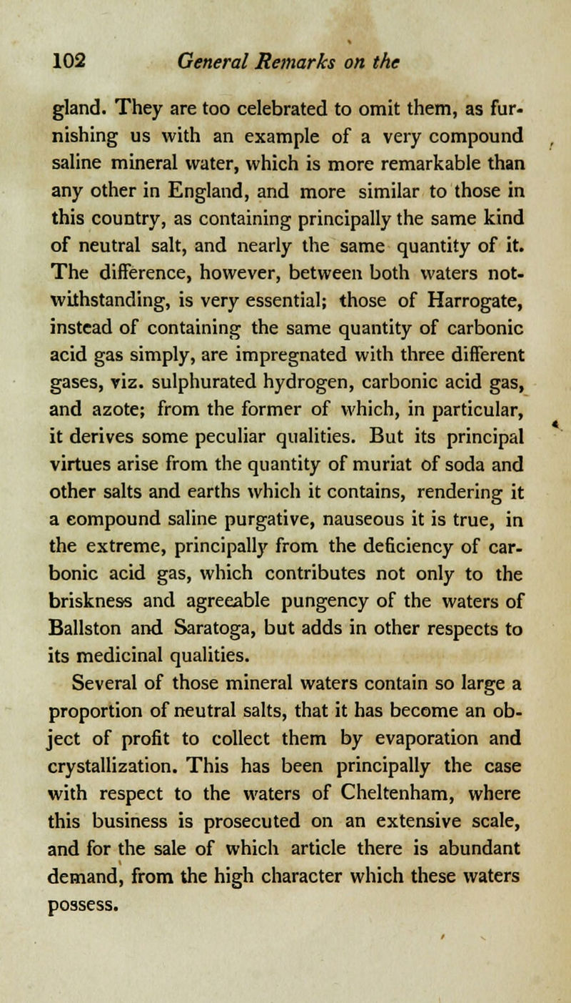 gland. They are too celebrated to omit them, as fur- nishing us with an example of a very compound saline mineral water, which is more remarkable than any other in England, and more similar to those in this country, as containing principally the same kind of neutral salt, and nearly the same quantity of it. The difference, however, between both waters not- withstanding, is very essential; those of Harrogate, instead of containing the same quantity of carbonic acid gas simply, are impregnated with three different gases, viz. sulphurated hydrogen, carbonic acid gas, and azote; from the former of which, in particular, it derives some peculiar qualities. But its principal virtues arise from the quantity of muriat of soda and other salts and earths which it contains, rendering it a compound saline purgative, nauseous it is true, in the extreme, principally from the deficiency of car- bonic acid gas, which contributes not only to the briskness and agreeable pungency of the waters of Ballston and Saratoga, but adds in other respects to its medicinal qualities. Several of those mineral waters contain so large a proportion of neutral salts, that it has become an ob- ject of profit to collect them by evaporation and crystallization. This has been principally the case with respect to the waters of Cheltenham, where this business is prosecuted on an extensive scale, and for the sale of which article there is abundant demand, from the high character which these waters possess.