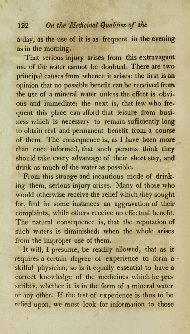 a-day, as the use of it is as frequent in the evening as in the morning. That serious injury arises from this extravagant use of the water cannot be doubted. There are two principal causes from whence it arises: the first is an opinion that no possible benefit can be received from the use of a mineral water unless the effect is obvi- ous and immediate; the next is, that few who fre- quent this place can afford that leisure from busi- ness which is necessary to remain sufficiently long to obtain real and permanent benefit from a course of them. The consequence is, as I have been more than once informed, that such persons think they should take every advantage of their short stay, and drink as much of the water as possible. From this strange and incautious mode of drink- ing them, serious injury arises. Many of those who would otherwise receive the relief which they sought for, find in some instances an aggravation of their complaints, while others receive no effectual benefit. The natural consequence is, that the reputation of such waters is diminished; when the whole arises from the improper use of them. It will, I presume, be readily allowed, that as it requires a certain degree of experience to form a skilful physician, so is it equally essential to have a correct knowledge of the medicines which he pre- scribes, whether it is in the form of a mineral water or any other. If the test of experience is thus to be relied upon, we must look for information to those