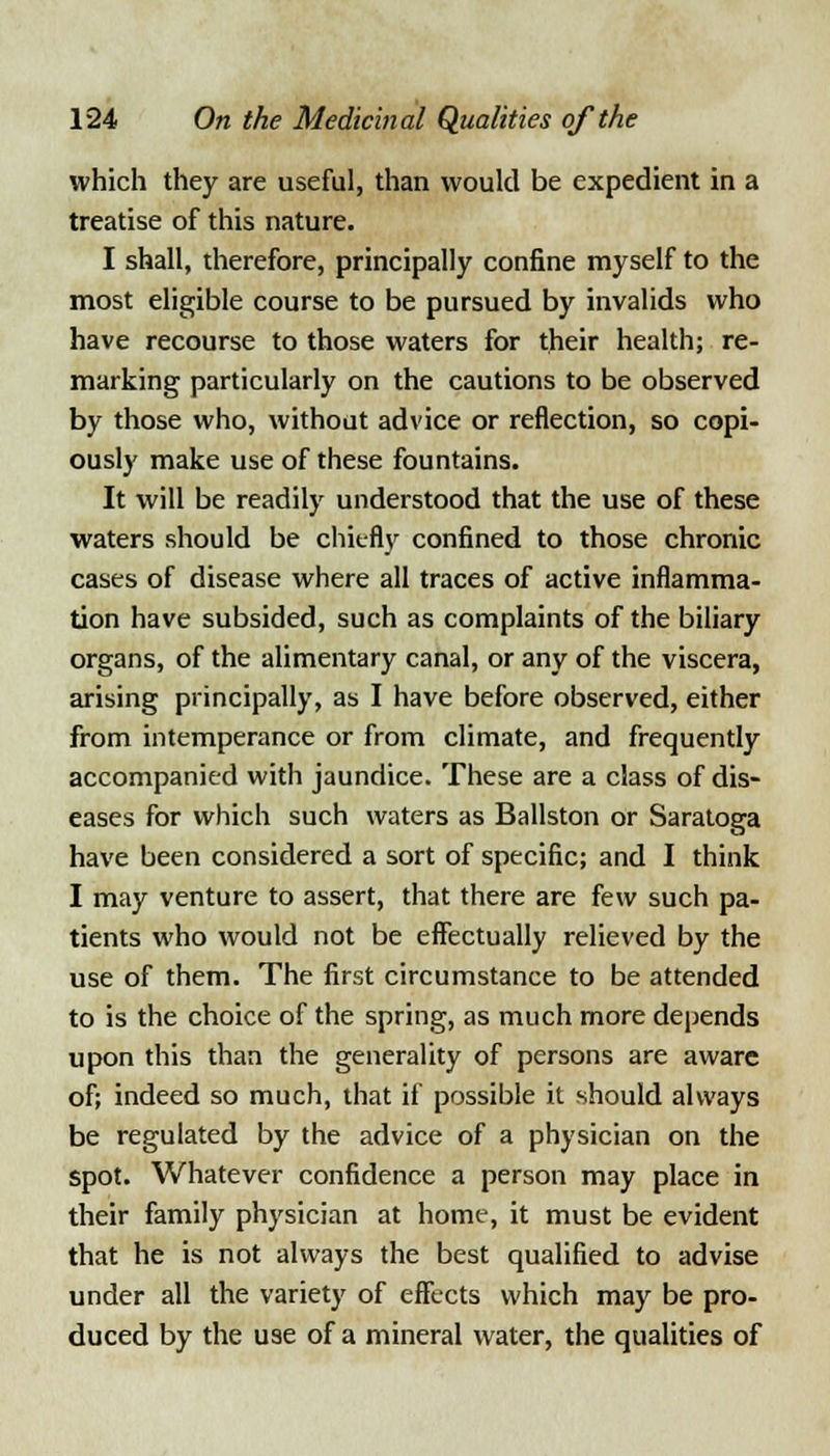 which they are useful, than would be expedient in a treatise of this nature. I shall, therefore, principally confine myself to the most eligible course to be pursued by invalids who have recourse to those waters for their health; re- marking particularly on the cautions to be observed by those who, without advice or reflection, so copi- ously make use of these fountains. It will be readily understood that the use of these waters should be chiefly confined to those chronic cases of disease where all traces of active inflamma- tion have subsided, such as complaints of the biliary organs, of the alimentary canal, or any of the viscera, arising principally, as I have before observed, either from intemperance or from climate, and frequently accompanied with jaundice. These are a class of dis- eases for which such waters as Ballston or Saratoga have been considered a sort of specific; and I think I may venture to assert, that there are few such pa- tients who would not be effectually relieved by the use of them. The first circumstance to be attended to is the choice of the spring, as much more depends upon this than the generality of persons are aware of; indeed so much, that if possible it should always be regulated by the advice of a physician on the spot. Whatever confidence a person may place in their family physician at home, it must be evident that he is not always the best qualified to advise under all the variety of effects which may be pro- duced by the use of a mineral water, the qualities of