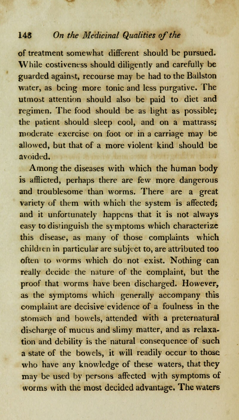 of treatment somewhat different should be pursued. While costiveness should diligently and carefully be guarded against, recourse may be had to the Ballston water, as being more tonic and less purgative. The utmost attention should also be paid to diet and regimen. The food should be as light as possible; the patient should sleep cool, and on a mattrass; moderate exercise on foot or in a carriage may be allowed, but that of a more violent kind should be avoided. Among the diseases with which the human body is afflicted, perhaps there are few more dangerous and troublesome than worms. There are a great variety of them with which the system is affected; and it unfortunately happens that it is not always easy to distinguish the symptoms which characterize this disease, as many of those complaints which childitn in particular are subject to, are attributed too often to worms which do not exist. Nothing can really decide the nature of the complaint, but the proof that worms have been discharged. However, as the symptoms which generally accompany this complaint are decisive evidence of a foulness in the stomach and bowels, attended with a preternatural discharge of mucus and slimy matter, and as relaxa- tion and debility is the natural consequence of such a state of the bowels, it will readily occur to those who have any knowledge of these waters, that they may be used by persons affected with symptoms of worms with the most decided advantage. The waters