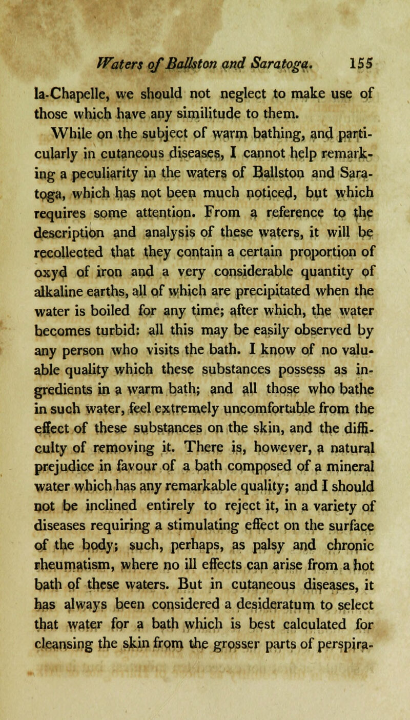 la-Chapellc, we should not neglect to make use pf those which have any similitude to them. While on the subject of warm bathing, and parti- cularly in cutaneous diseases, I cannot help remark- ing a peculiarity in the waters of Ballston and Sara- toga, which has not been much noticed, but which requires some attention. From a reference to tf^e description and analysis of these waters, it will be recollected that they contain a certain proportion of oxyd of iron and a very considerable quantity of alkaline earths, all of which are precipitated when the water is boiled for any time; after which, the water becomes turbid: all this may be easily observed by any person who visits the bath. I know of no valu- able quality which these substances possess as in- gredients in a warm bath; and all those who bathe in such water, feel extremely uncomfortable from the effect of these substances on the skin, and the diffi- culty of removing it. There is, however, a natural prejudice in favour of a bath composed of a mineral water which has any remarkable quality; and I should not be inclined entirely to reject it, in a variety of diseases requiring a stimulating eflect on the surface of the body; such, perhaps, as palsy and chropic rheumatism, where no ill effects can arise from a hot bath of these waters. But in cutaneous diseases, it has always been considered a desideratum to select that water fqr a bath which is best calculated for cleansing the skin from the grosser parts of perspjra-