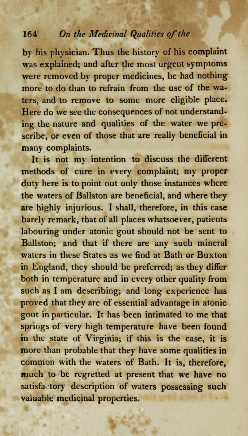 by his physician. Thus the history of his complaint was explained; and after the most urgent symptoms were removed by proper medicines, he had nothing more to do than to refrain from the use of the wa- ters, and to remove to some more eligible place. Here do we see the consequences of not understand- ing the nature and qualities of the water we pre- scribe, or even of those that are really beneficial in many complaints. It is not my intention to discuss the different methods of cure in every complaint; my proper duty here is to point out only those instances where the waters of Ballston are beneficial, and where they are highly injurious. I shall, therefore, in this case barely remark, that of all places whatsoever, patients labouring under atonic gout should not be sent to Ballston; and that if there are any such mineral waters in these States as we find at Bath or Buxton in England, they should be preferred; as they differ both in temperature and in every other quality from such as I am describing; and long experience has proved that they are of essential advantage in atonic gout in particular. It has been intimated to me that springs of very high temperature have been found in the state of Virginia; if this is the case, it is more than probable that they have some qualities in common with the waters of Bath. It is, therefore, much to be regretted at present that we have no satisfactory description of waters possessing such valuable medicinal properties.