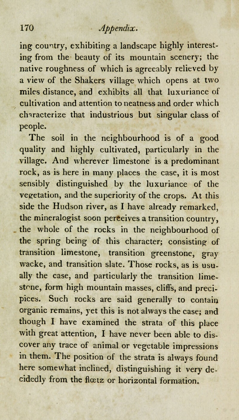 ing country, exhibiting a landscape highly interest- ing from the beauty of its mountain scenery; the native roughness of which is agreeably relieved by a view of the Shakers village which opens at two miles distance, and exhibits all that luxuriance of cultivation and attention to neatness and order which characterize that industrious but singular class of people. The soil in the neighbourhood is of a good quality and highly cultivated, particularly in the village. And wherever limestone is a predominant rock, as is here in many places the case, it is most sensibly distinguished by the luxuriance of the vegetation, and the superiority of the crops. At this side the Hudson river, as I have already remarked, the mineralogist soon perceives a transition country, the whole of the rocks in the neighbourhood of the spring being of this character; consisting of transition limestone, transition greenstone, gray wacke, and transition slate. Those rocks, as is usu- ally the case, and particularly the transition lime- stone, form high mountain masses, cliffs, and preci- pices. Such rocks are said generally to contain organic remains, yet this is not always the case; and though I have examined the strata of this place with great attention, I have never been able to dis- cover any trace of animal or vegetable impressions in them. The position of the strata is always found here somewhat inclined, distinguishing it very de- cidedly from the floetz or horizontal formation.