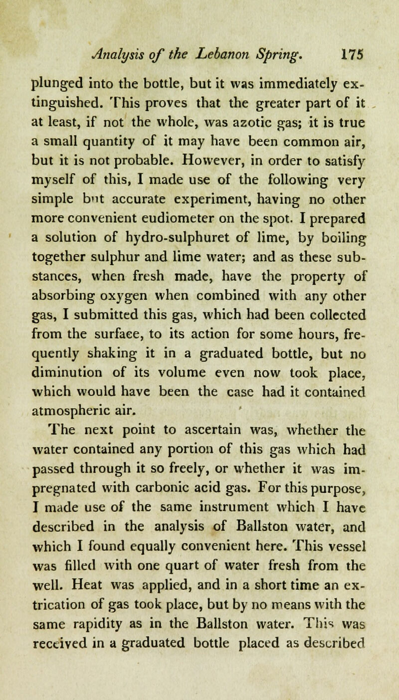 plunged into the bottle, but it was immediately ex- tinguished. This proves that the greater part of it at least, if not the whole, was azotic gas; it is true a small quantity of it may have been common air, but it is not probable. However, in order to satisfy myself of this, I made use of the following very simple but accurate experiment, having no other more convenient eudiometer on the spot. I prepared a solution of hydro-sulphuret of lime, by boiling together sulphur and lime water; and as these sub- stances, when fresh made, have the property of absorbing oxygen when combined with any other gas, I submitted this gas, which had been collected from the surface, to its action for some hours, fre- quently shaking it in a graduated bottle, but no diminution of its volume even now took place, which would have been the case had it contained atmospheric air. The next point to ascertain was, whether the water contained any portion of this gas which had passed through it so freely, or whether it was im- pregnated with carbonic acid gas. For this purpose, I made use of the same instrument which I have described in the analysis of Ballston water, and which I found equally convenient here. This vessel was filled with one quart of water fresh from the well. Heat was applied, and in a short time an ex- trication of gas took place, but by no means with the same rapidity as in the Ballston water. This was received in a graduated bottle placed as described