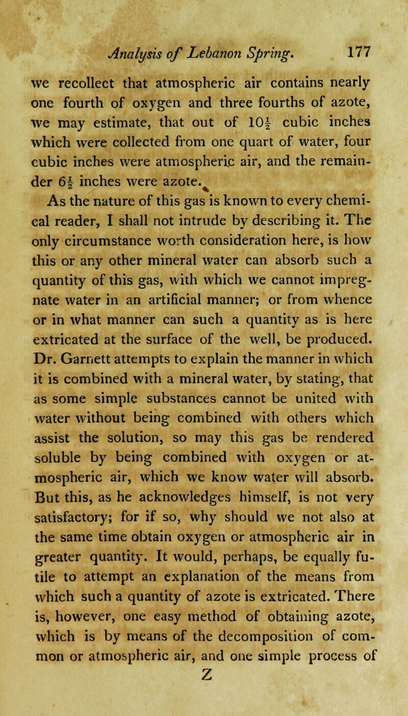 we recollect that atmospheric air contains nearly one fourth of oxygen and three fourths of azote, we may estimate, that out of lOf cubic inches which were collected from one quart of water, four cubic inches were atmospheric air, and the remain- der 6\ inches were azote. As the nature of this gas is known to every chemi- cal reader, I shall not intrude by describing it. The only circumstance worth consideration here, is how this or any other mineral water can absorb such a quantity of this gas, with which we cannot impreg- nate water in an artificial manner; or from whence or in what manner can such a quantity as is here extricated at the surface of the well, be produced. Dr. Garnett attempts to explain the manner in which it is combined with a mineral water, by stating, that as some simple substances cannot be united with water without being combined with others which assist the solution, so may this gas be rendered soluble by being combined with oxygen or at- mospheric air, which we know water will absorb. But this, as he acknowledges himself, is not very satisfactory; for if so, why should we not also at the same time obtain oxygen or atmospheric air in greater quantity. It would, perhaps, be equally fu- tile to attempt an explanation of the means from which such a quantity of azote is extricated. There is, however, one easy method of obtaining azote, which is by means of the decomposition of com- mon or atmospheric air, and one simple process of Z