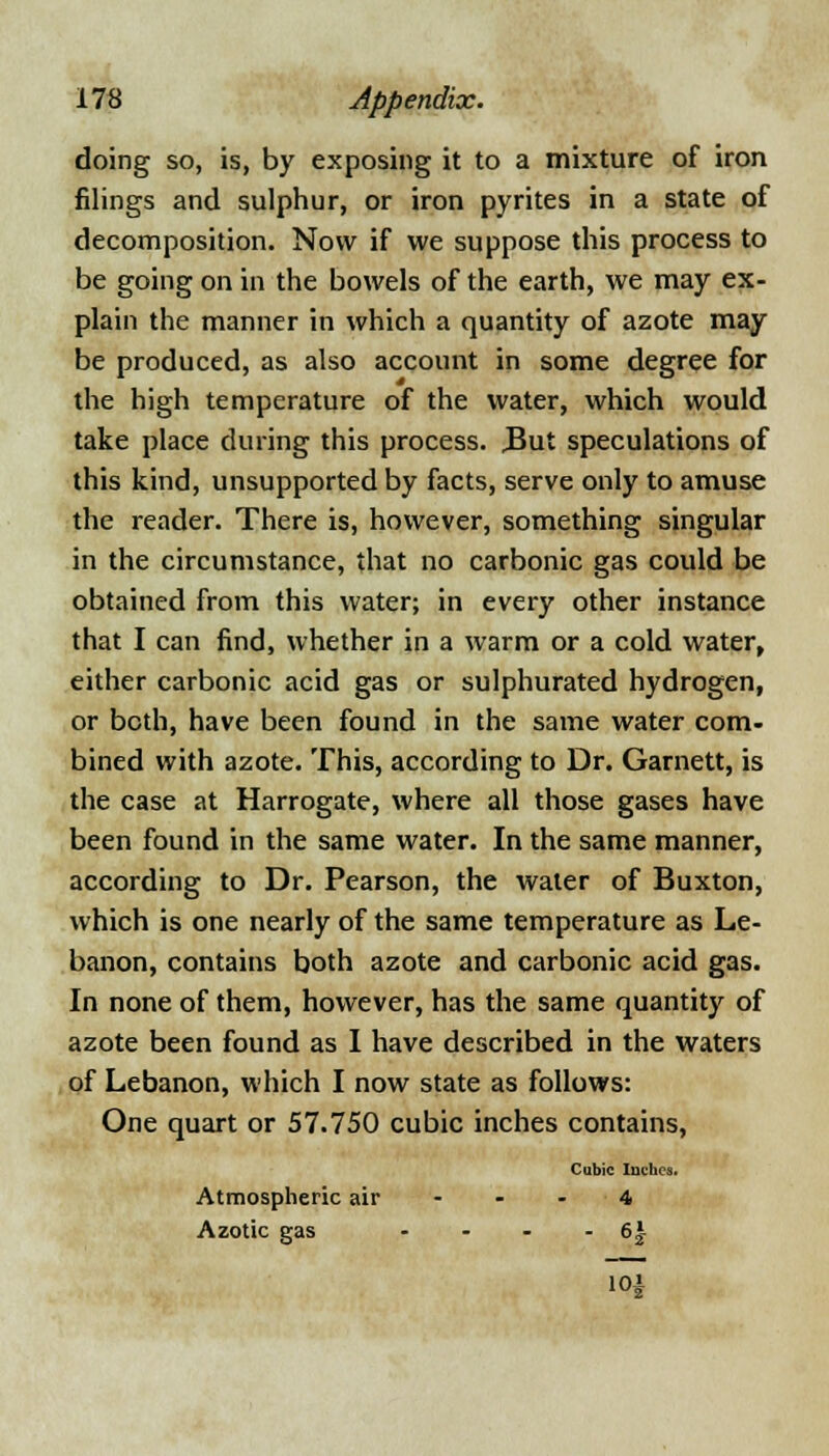 doing so, is, by exposing it to a mixture of iron filings and sulphur, or iron pyrites in a state of decomposition. Now if we suppose this process to be going on in the bowels of the earth, we may ex- plain the manner in which a quantity of azote may be produced, as also account in some degree for the high temperature of the water, which would take place during this process. .But speculations of this kind, unsupported by facts, serve only to amuse the reader. There is, however, something singular in the circumstance, that no carbonic gas could be obtained from this water; in every other instance that I can find, whether in a warm or a cold water, either carbonic acid gas or sulphurated hydrogen, or both, have been found in the same water com- bined with azote. This, according to Dr. Garnett, is the case at Harrogate, where all those gases have been found in the same water. In the same manner, according to Dr. Pearson, the water of Buxton, which is one nearly of the same temperature as Le- banon, contains both azote and carbonic acid gas. In none of them, however, has the same quantity of azote been found as I have described in the waters of Lebanon, which I now state as follows: One quart or 57.750 cubic inches contains, Cubic Inches. Atmospheric air - - - 4 Azotic gas - - - - 6£