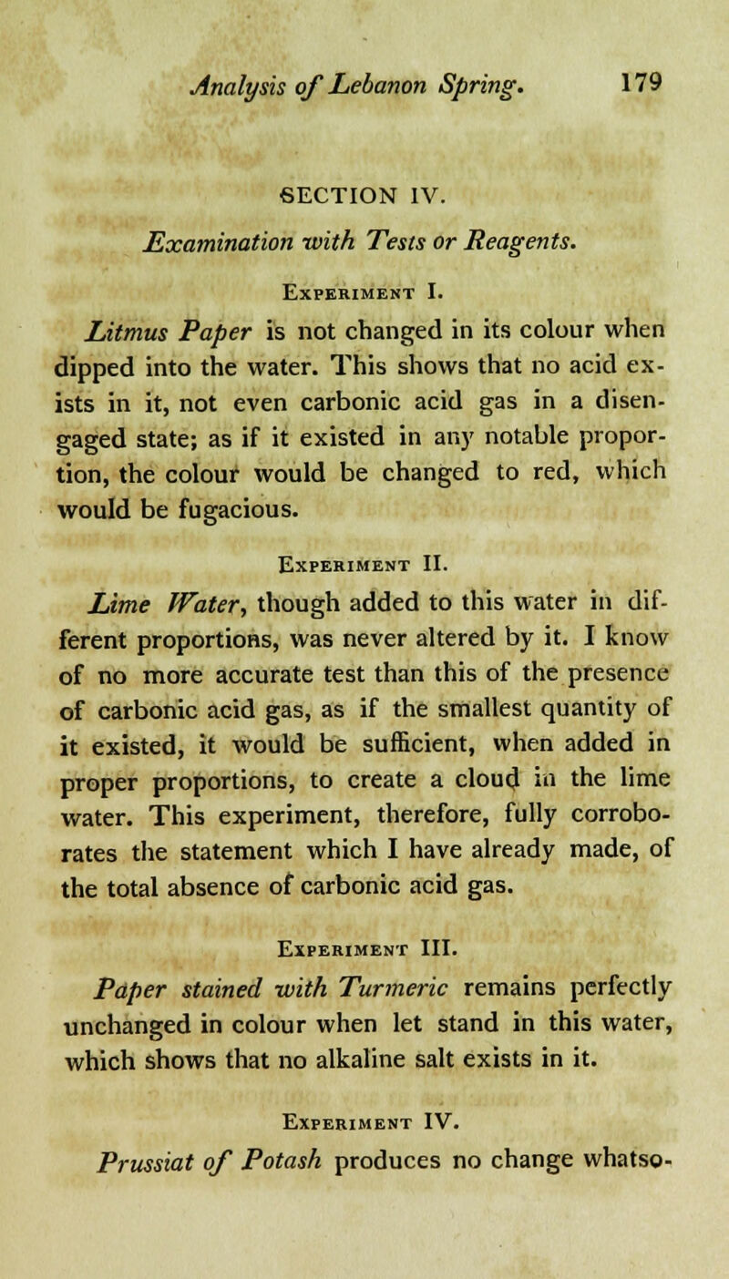 SECTION IV. Examination with Tests or Reagents. Experiment I. Litmus Paper is not changed in its colour when dipped into the water. This shows that no acid ex- ists in it, not even carbonic acid gas in a disen- gaged state; as if it existed in any notable propor- tion, the colour would be changed to red, which would be fugacious. Experiment II. Lime Water, though added to this water in dif- ferent proportions, was never altered by it. I know of no more accurate test than this of the presence of carbonic acid gas, as if the smallest quantity of it existed, it would be sufficient, when added in proper proportions, to create a cloud in the lime water. This experiment, therefore, fully corrobo- rates the statement which I have already made, of the total absence of carbonic acid gas. Experiment III. Paper stained with Turmeric remains perfectly unchanged in colour when let stand in this water, which shows that no alkaline salt exists in it. Experiment IV. Prussiat of Potash produces no change whatso-
