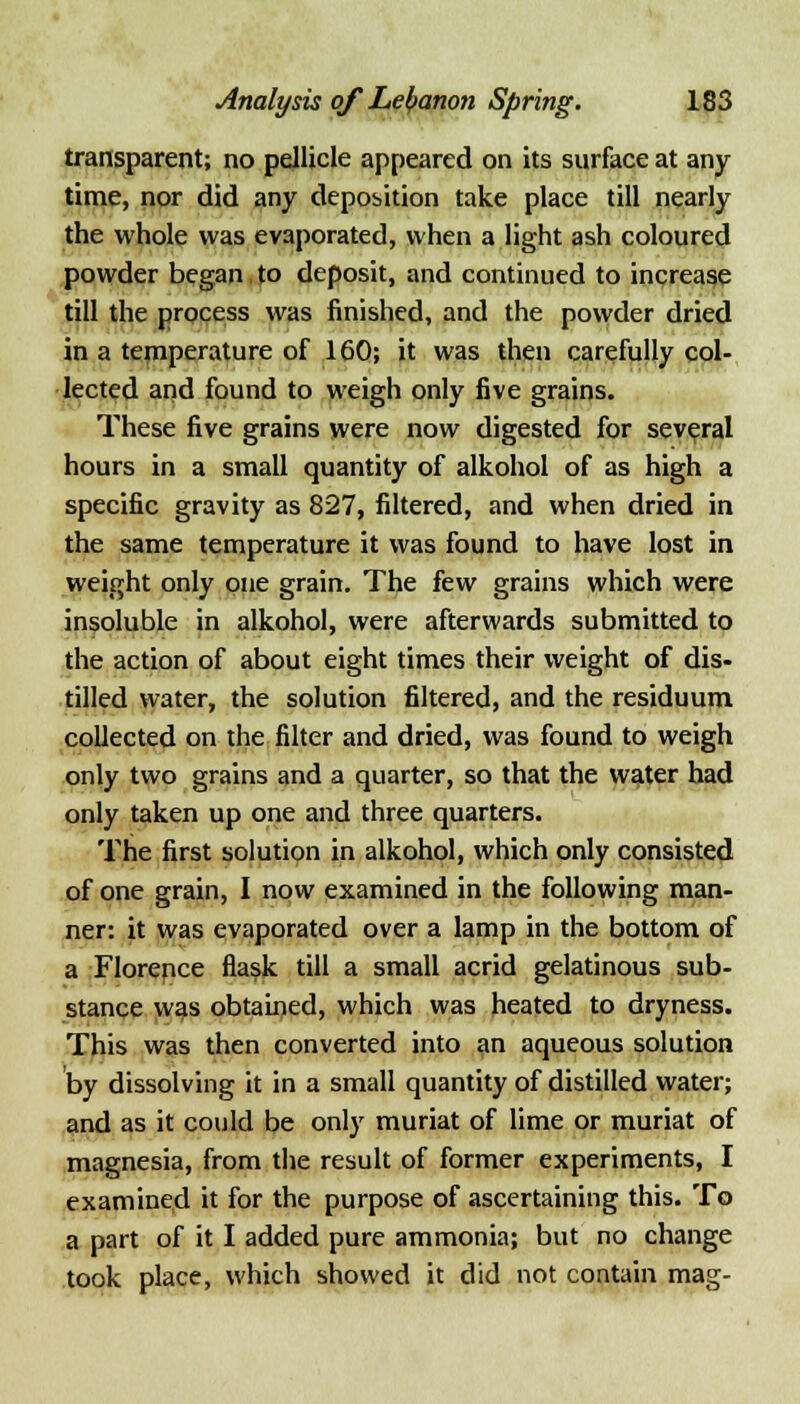 transparent; no pellicle appeared on its surface at any- time, nor did any deposition take place till nearly the whole was evaporated, when a light ash coloured powder began to deposit, and continued to increase till the process was finished, and the powder dried in a temperature of 160; it was then carefully col- lected and found to weigh only five grains. These five grains were now digested for several hours in a small quantity of alkohol of as high a specific gravity as 827, filtered, and when dried in the same temperature it was found to have lost in weight only one grain. The few grains which were insoluble in alkohol, were afterwards submitted to the action of about eight times their weight of dis- tilled water, the solution filtered, and the residuum collected on the filter and dried, was found to weigh only two grains and a quarter, so that the water had only taken up one and three quarters. The first solution in alkohol, which only consisted of one grain, I now examined in the following man- ner: it was evaporated over a lamp in the bottom of a Florence flask till a small acrid gelatinous sub- stance was obtained, which was heated to dryness. This was then converted into an aqueous solution by dissolving it in a small quantity of distilled water; and as it could be only muriat of lime or muriat of magnesia, from the result of former experiments, I examined it for the purpose of ascertaining this. To a part of it I added pure ammonia; but no change took place, which showed it did not contain mag-