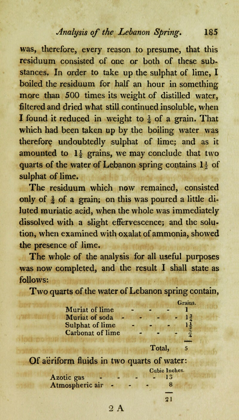 was, therefore, every reason to presume, that this residuum consisted of one or both of these sub- stances. In order to take up the sulphat of lime, I boiled the residuum for half an hour in something more than 500 times its weight of distilled water, filtered and dried what still continued insoluble, when I found it reduced in weight to | of a grain. That which had been taken up by the boiling water was therefore undoubtedly sulphat of lime; and as it amounted to If grains, we may conclude that two quarts of the water of Lebanon spring contains If of sulphat of lime. The residuum which now remained, consisted only of | of a grain; on this was poured a little di- luted muriatic acid, when the whole was immediately dissolved with a slight effervescence; and the solu- tion, when examined with oxalat of ammonia, showed the presence of lime. The whole of the analysis for all useful purposes was now completed, and the result I shall state as follows: Two quarts of the water of Lebanon spring contain, Grains. Muriat of lime - - - 1 Muriat of soda - - - - 1| Sulphat of lime 1$ Carbonat of lime § Total, 5 Of aeriform fluids in two quarts of water: Cubic Inches. Azotic gas - - - - 13 Atmospheric air - - - 8 21 2 A