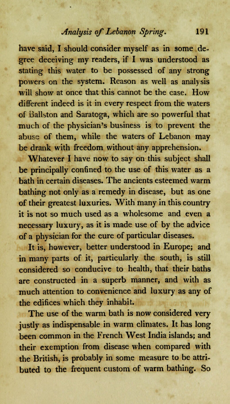 have said, I should consider myself as in some de- gree deceiving my readers, if I was understood as stating this water to be possessed of any strong powers on the system. Reason as well as analysis will show at once that this cannot be the case. How different indeed is it in every respect from the waters of Ballston and Saratoga, which are so powerful that much of the physician's business is to prevent the abuse of them, while the waters of Lebanon may be drank with freedom without any apprehension. Whatever I have now to say on this subject shall be principally con6ned to the use of this water as a bath in certain diseases. The ancients esteemed warm bathing not only as a remedy in disease, but as one of their greatest luxuries. With many in this country it is not so much used as a wholesome and even a necessary luxury, as it is made use of by the advice of a physician for the cure of particular diseases. It is, however, better understood in Europe; and in many parts of it, particularly the south, is still considered so conducive to health, that their baths are constructed in a superb manner, and with as much attention to convenience and luxury as any of the edifices which they inhabit. The use of the warm bath is now considered very justly as indispensable in warm climates. It has long been common in the French West India islands; and their exemption from disease when compared with the British, is probably in some measure to be attri- buted to the frequent custom of warm bathing. So