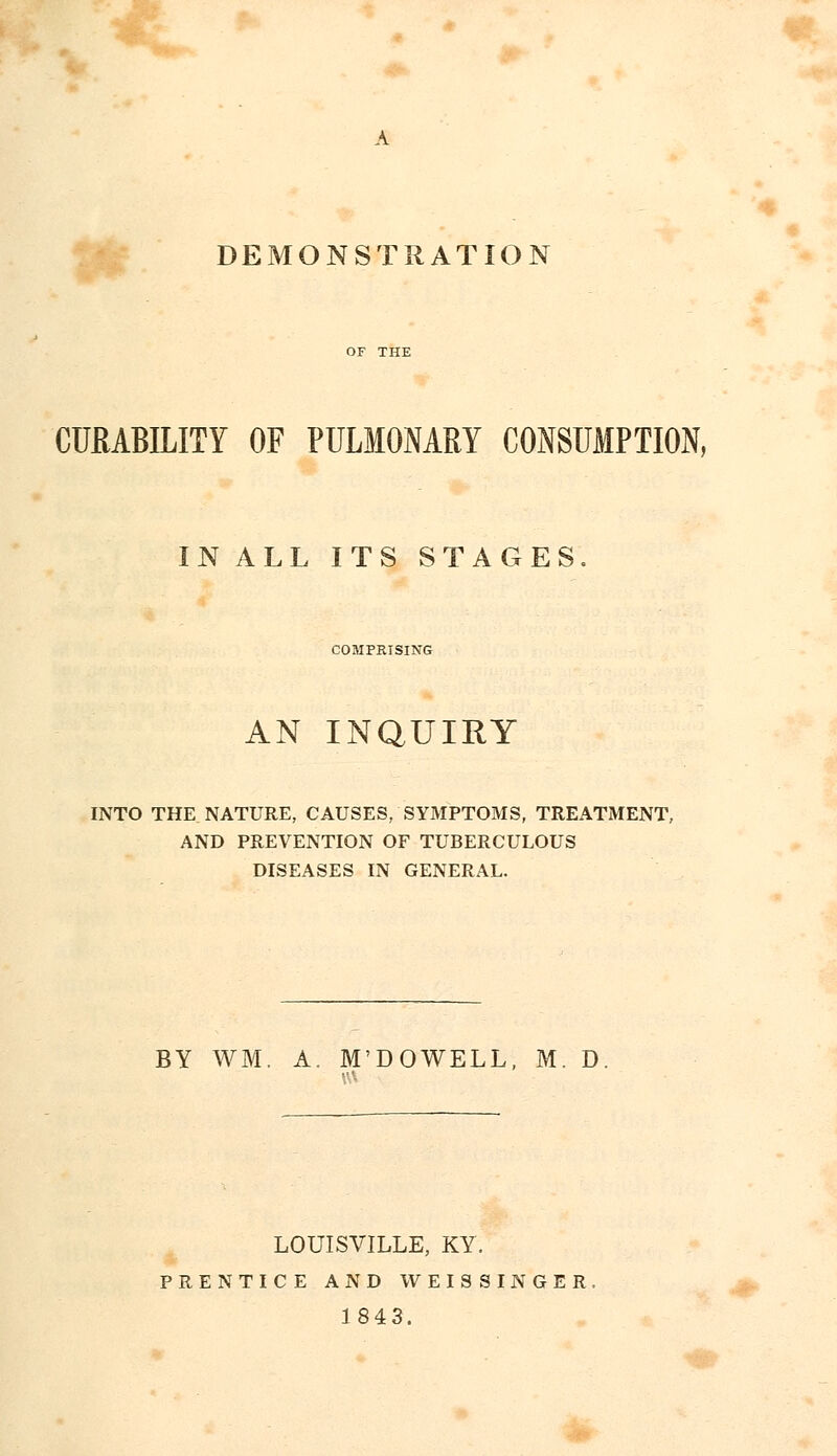 DEMONSTRATION CURABILITY OF PULMONARY CONSUMPTION, IN ALL ITS STAGES. COMPRISING AN INQUIRY INTO THE NATURE, CAUSES, SYMPTOMS, TREATMENT, AND PREVENTION OF TUBERCULOUS DISEASES IN GENERAL. BY WM. A. M'DOWELL, M. D LOUISVILLE, KY. PRENTICE AND WEISSINGER 1843.