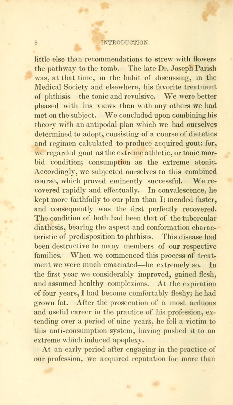 little else than recommendations to strew Avith flowers the pathway to the tomb. The late Dr. Joseph Parish was, at that time, in the habit of discussing, in the Medical Society and elsewhere, his favorite treatment of phthisis—the tonic and revulsive. We were better pleased with his views than with any others we had met on the subject. We concluded upon combining his theory with an antipodal plan which we had ourselves determined to adopt, consisting of a course of dietetics and regimen calculated to produce acquired gout: for, we regarded gout as the extreme athletic, or tonic mor- bid condition; consumption as the extreme atonic. Accordingly, we subjected ourselves to this combined course, which proved eminently successful. We re- covered rapidly and effectually. In convalescence, he kept more faithfully to our plan than I; mended faster, and consequently was the first perfectly recovered. The condition of both had been that of the tubercular diathesis, bearing the aspect and conformation charac- teristic of predisposition to phthisis. This disease had been destructive to many members of our respective families. When we commenced this process of treat- ment we were much emaciated—he extremely so. In the first year we considerably improved, gained flesh, and assumed healthy complexions. At the expiration of four years, I had become comfortably fleshy; he had grown fat. After the prosecution of a most arduous and useful career in the practice of his profession, ex- tending over a period of nine years, he fell a victim to this anti-consumption system, having pushed it to an extreme which induced apoplexy. At an early period after engaging in the practice of our profession, we acquired reputation for more than