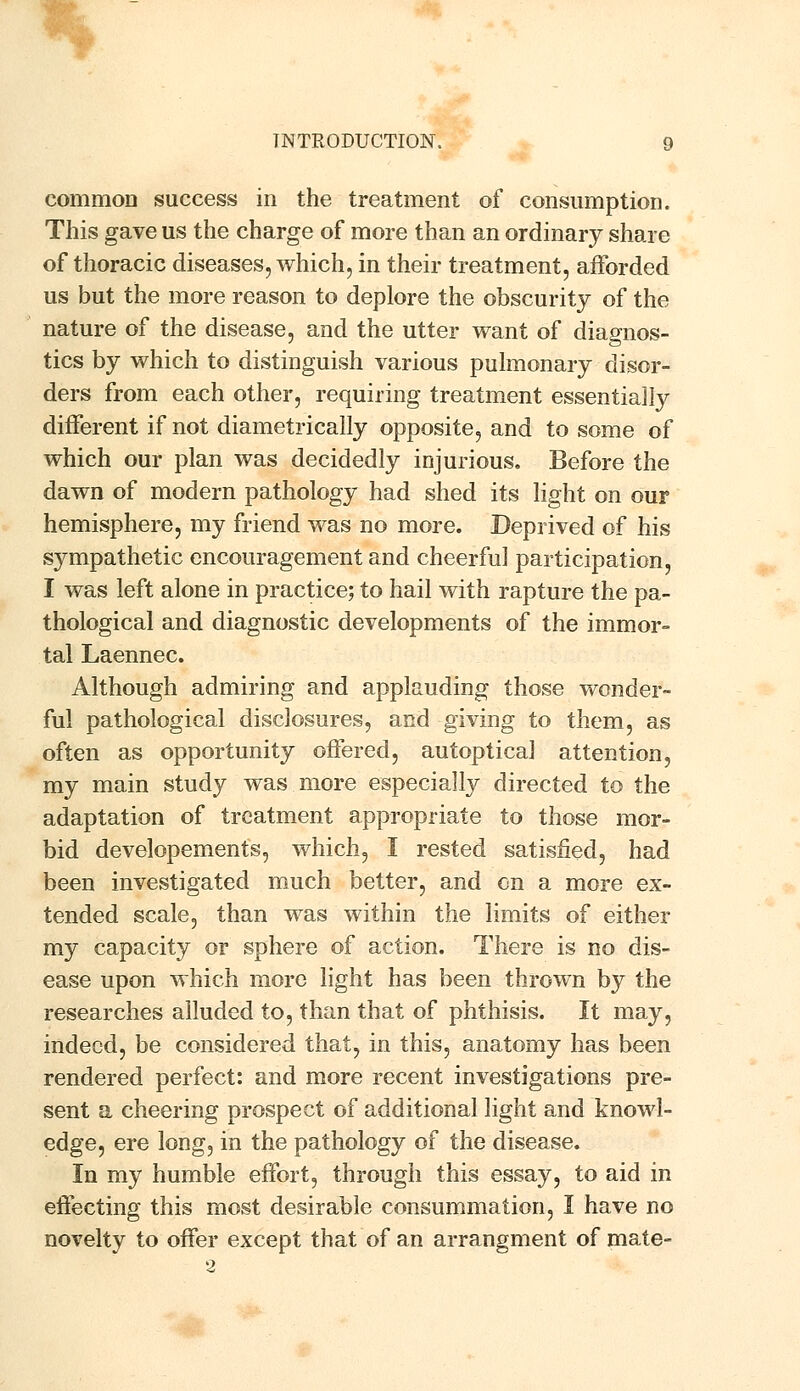 common success in the treatment of consumption. This gave us the charge of more than an ordinary share of thoracic diseases, which, in their treatment, afforded us but the more reason to deplore the obscurity of the nature of the disease, and the utter want of diagnos- tics by which to distinguish various pulmonary disor- ders from each other, requiring treatment essentially different if not diametrically opposite, and to some of which our plan was decidedly injurious. Before the dawn of modern pathology had shed its light on our hemisphere, my friend was no more. Deprived of his sympathetic encouragement and cheerful participation, I was left alone in practice; to hail with rapture the pa- thological and diagnostic developments of the immor- tal Laennec. Although admiring and applauding those wonder- ful pathological disclosures, and giving to them, as often as opportunity offered, autoptical attention, my main study was more especially directed to the adaptation of treatment appropriate to those mor- bid developements, which, I rested satisfied, had been investigated much better, and en a more ex- tended scale, than was within the limits of either my capacity or sphere of action. There is no dis- ease upon which more light has been thrown by the researches alluded to, than that of phthisis. It may, indeed, be considered that, in this, anatomy has been rendered perfect: and more recent investigations pre- sent a cheering prospect of additional light and knowl- edge, ere long, in the pathology of the disease. In my humble effort, through this essay, to aid in effecting this most desirable consummation, I have no novelty to offer except that of an arrangment of mate- 2