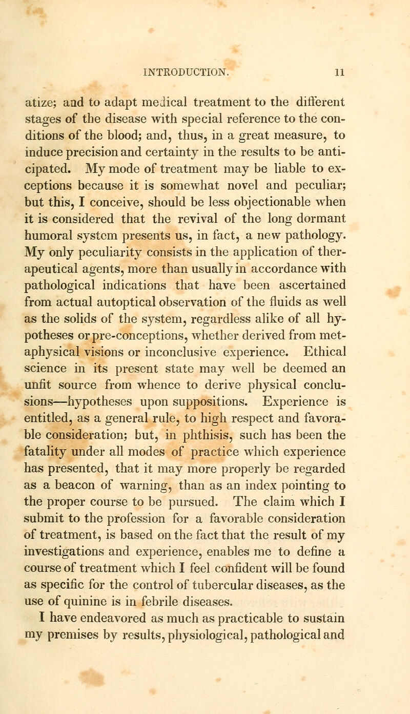 atize; aad to adapt medical treatment to the different stages of the disease with special reference to the con- ditions of the blood; and, thus, in a great measure, to induce precision and certainty in the results to be anti- cipated. My mode of treatment may be liable to ex- ceptions because it is somewhat novel and peculiar; but this, I conceive, should be less objectionable when it is considered that the revival of the long dormant humoral system presents us, in fact, a new pathology. My only peculiarity consists in the application of ther- apeutical agents, more than usually in accordance with pathological indications that have been ascertained from actual autoptical observation of the fluids as well as the solids of the system, regardless alike of all hy- potheses orpre-conceptions, whether derived from met- aphysical visions or inconclusive experience. Ethical science in its present state may well be deemed an unfit source from whence to derive physical conclu- sions—hypotheses upon suppositions. Experience is entitled, as a general rule, to high respect and favora- ble consideration; but, in phthisis, such has been the fatality under all modes of practice which experience has presented, that it may more properly be regarded as a beacon of warning, than as an index pointing to the proper course to be pursued. The claim which I submit to the profession for a favorable consideration of treatment, is based on the fact that the result of my investigations and experience, enables me to define a course of treatment which I feel confident will be found as specific for the control of tubercular diseases, as the use of quinine is in febrile diseases. I have endeavored as much as practicable to sustain my premises by results, physiological, pathological and