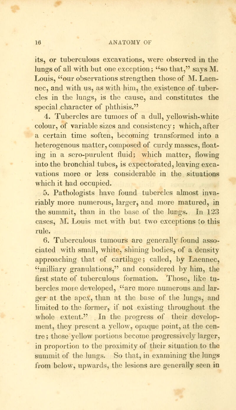 its, or tuberculous excavations, were observed in the lungs of all with but one exception; so that, says M. Louis, our observations strengthen those of M. Laen- nec, and with us, as with him, the existence of tuber- cles in the lungs, is the cause, and constitutes the special character of phthisis. 4. Tubercles are tumors of a dull, yellowish-white colour, of variable sizes and consistency; which,after a certain time soften, becoming transformed into a heterogenous matter, composed of curdy masses, float- ing in a sero-purulent fluid; which matter, flowing into the bronchial tubes, is expectorated, leaving exca- vations more or less considerable in the situations which it had occupied. 5. Pathologists have found tubercles almost inva- riably more numerous, larger, and more matured, in the summit, than in the base of the lungs. In 123 cases, M. Louis met with but two exceptions to this rule. 6. Tuberculous tumours are generally found asso- ciated with small, white, shining bodies, of a density approaching that of cartilage; called, by Laennec, milliary granulations, and considered by him, the first state of tuberculous formation. Those, like tu- bercles more developed, arc more numerous and lar- ger at the apex, than at the base of the lungs, and limited to the former, if not existing throughout the whole extent. In the progress of their develop- ment, they present a yellow, opaque point, at the cen- tre ; those yellow portions become progressively larger, in proportion to the proximity of their situation to the summit of the lungs. So that, in examining the lungs from below, upwards, the lesions arc generally seen in