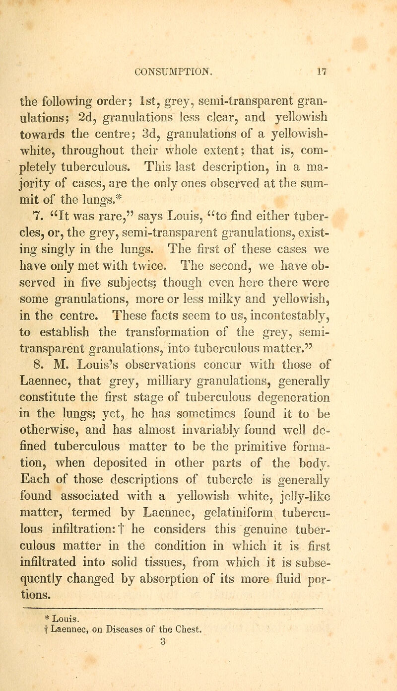 the following order; 1st, grey, semi-transparent gran- ulations; 2d, granulations less clear, and yellowish towards the centre; 3d, granulations of a yellowish- white, throughout their whole extent; that is, com- pletely tuberculous. This last description, in a ma- jority of cases, are the only ones observed at the sum- mit of the lungs.* 7. It was rare, says Louis, to find either tuber- cles, or, the grey, semi-transparent granulations, exist- ing singly in the lungs. The first of these cases we have only met with twice. The second, we have ob- served in five subjects; though even here there were some granulations, more or less milky and yellowish, in the centre. These facts seem to us, incontestably, to establish the transformation of the grey, semi- transparent granulations, into tuberculous matter.5' 8. M. Louis's observations concur with those of Laennec, that grey, milliary granulations, generally constitute the first stage of tuberculous degeneration in the lungs; yet, he has sometimes found it to be otherwise, and has almost invariably found well de- fined tuberculous matter to be the primitive forma- tion, when deposited in other parts of the body. Each of those descriptions of tubercle is generally found associated with a yellowish white, jelly-like matter, termed by Laennec, gelatiniform tubercu- lous infiltration: t he considers this genuine tuber- culous matter in the condition in which it is first infiltrated into solid tissues, from which it is subse- quently changed by absorption of its more fluid por- tions. * Louis. f Laennec, on Diseases of the Chest, 3