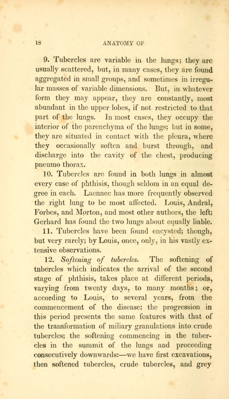 9. Tubercles are variable in the lungs; they are usually scattered, but, in many cases, they are found aggregated in small groups, and sometimes in irregu- lar masses of variable dimensions. But, in whatever form they may appear, they are constantly, most abundant in the upper lobes, if not restricted to that part of the lungs. In most cases, they occupy the interior of the parenchyma of the lungs; but in some, they are situated in contact with the pleura, where they occasionally soften and burst through, and discharge into the cavity of the chest, producing pneumo thorax. 10. Tubercles are found in both lungs in almost every case of phthisis, though seldom in an equal de- gree in each. Laennec has more frequently observed the right lung to be most affected. Louis, Andral, Forbes, and Morton, and most other authors, the left; Gerhard has found the two lungs about equally liable. 11. Tubercles have been found encysted; though, but very rarely; by Louis, once, only, in his vastly ex- tensive observations. 12. Softening of tubercles. The softening of tnbercles which indicates the arrival of the second stage of phthisis, takes place at different periods, varying from twenty days, to many months; or, according to Louis, to several years, from the commencement of the disease: the progression in this period presents the same features with that of the transformation of miliary granulations into crude tubercles; the softening commencing in the tuber- cles in the summit of the lungs and proceeding consecutively downwards:—we have first excavations, then softened tubercles, crude tubercles, and grey