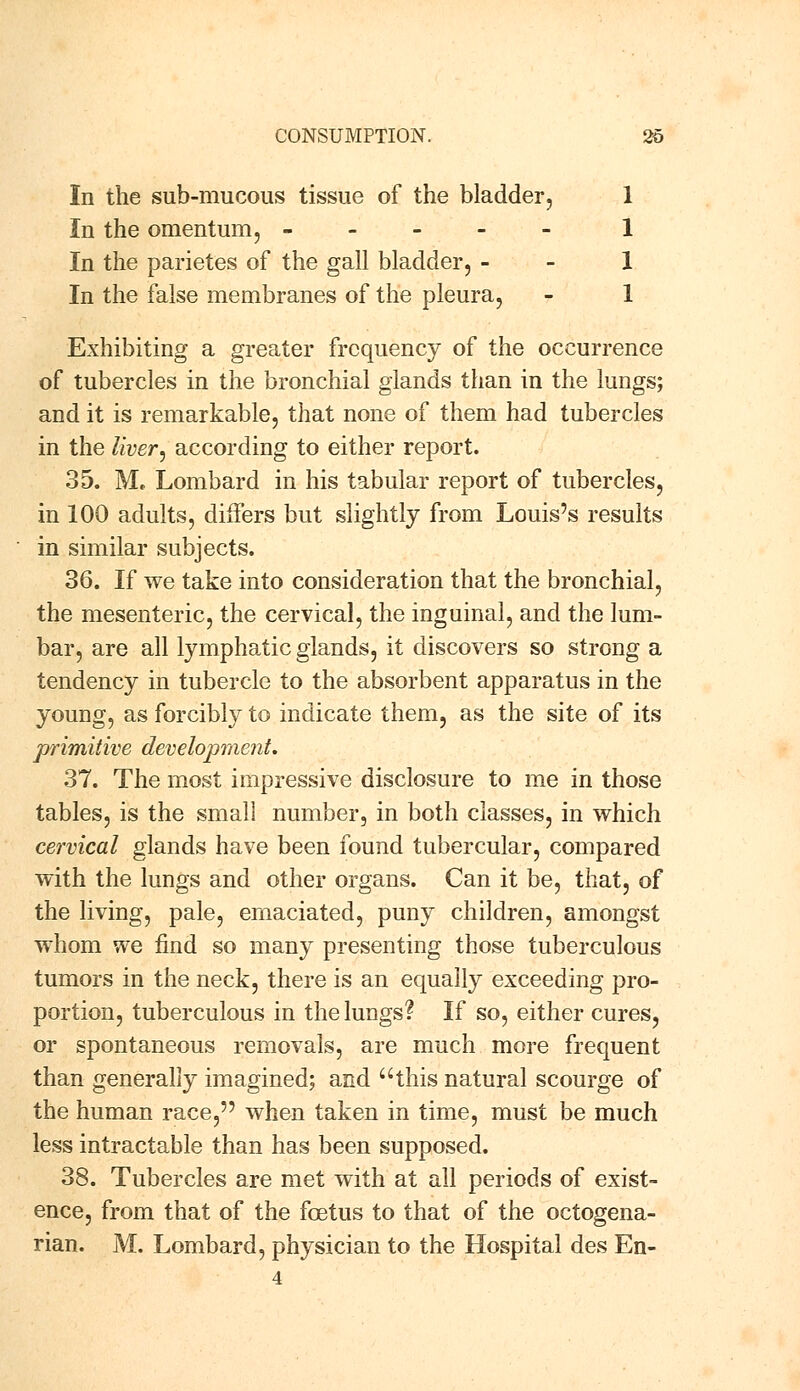 In the sub-mucous tissue of the bladder, 1 In the omentum, ----- 1 In the parietes of the gall bladder, 1 In the false membranes of the pleura, - 1 Exhibiting a greater frequency of the occurrence of tubercles in the bronchial glands than in the lungs; and it is remarkable, that none of them had tubercles in the liver■, according to either report. 35. M. Lombard in his tabular report of tubercles, in 100 adults, differs but slightly from Louis's results in similar subjects. 36. If we take into consideration that the bronchial, the mesenteric, the cervical, the inguinal, and the lum- bar, are all lymphatic glands, it discovers so strong a tendency in tubercle to the absorbent apparatus in the young, as forcibly to indicate them, as the site of its primitive development. 37. The most impressive disclosure to me in those tables, is the small number, in both classes, in which cervical glands have been found tubercular, compared with the lungs and other organs. Can it be, that, of the living, pale, emaciated, puny children, amongst whom we find so many presenting those tuberculous tumors in the neck, there is an equally exceeding pro- portion, tuberculous in the lungs? If so, either cures, or spontaneous removals, are much more frequent than generally imagined; and this natural scourge of the human race, when taken in time, must be much less intractable than has been supposed. 38. Tubercles are met with at all periods of exist- ence, from that of the foetus to that of the octogena- rian. M. Lombard, physician to the Hospital des En-