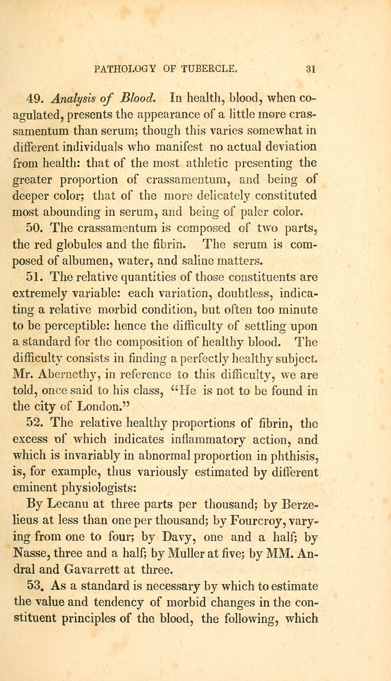 49. Analysis of Blood. In health, blood, when co- agulated, presents the appearance of a little more cras- samentum than serum; though this varies somewhat in different individuals who manifest no actual deviation from health: that of the most athletic presenting the greater proportion of crassamentum, and being of deeper color; that of the more delicately constituted most abounding in serum, and being of paler color. 50. The crassamentum is composed of two parts, the red globules and the fibrin. The serum is com- posed of albumen, water, and saline matters. 51. The relative quantities of those constituents are extremely variable: each variation, doubtless, indica- ting a relative morbid condition, but often too minute to be perceptible: hence the difficulty of settling upon a standard for the composition of healthy blood. The difficulty consists in finding a perfectly healthy subject. Mr. Abernethy, in reference to this difficulty, we are told, once said to his class, He is not to be found in the city of London. 52. The relative healthy proportions of fibrin, the excess of which indicates inflammatory action, and which is invariably in abnormal proportion in phthisis, is, for example, thus variously estimated by different eminent physiologists: By Lecanu at three parts per thousand; by Berze- lieus at less than one per thousand; by Fourcroy, vary- ing from one to four; by Davy, one and a half; by Nasse, three and a half; by Muller at five; by MM. An- dral and Gavarrett at three. 53. As a standard is necessary by which to estimate the value and tendency of morbid changes in the con- stituent principles of the blood, the following, which