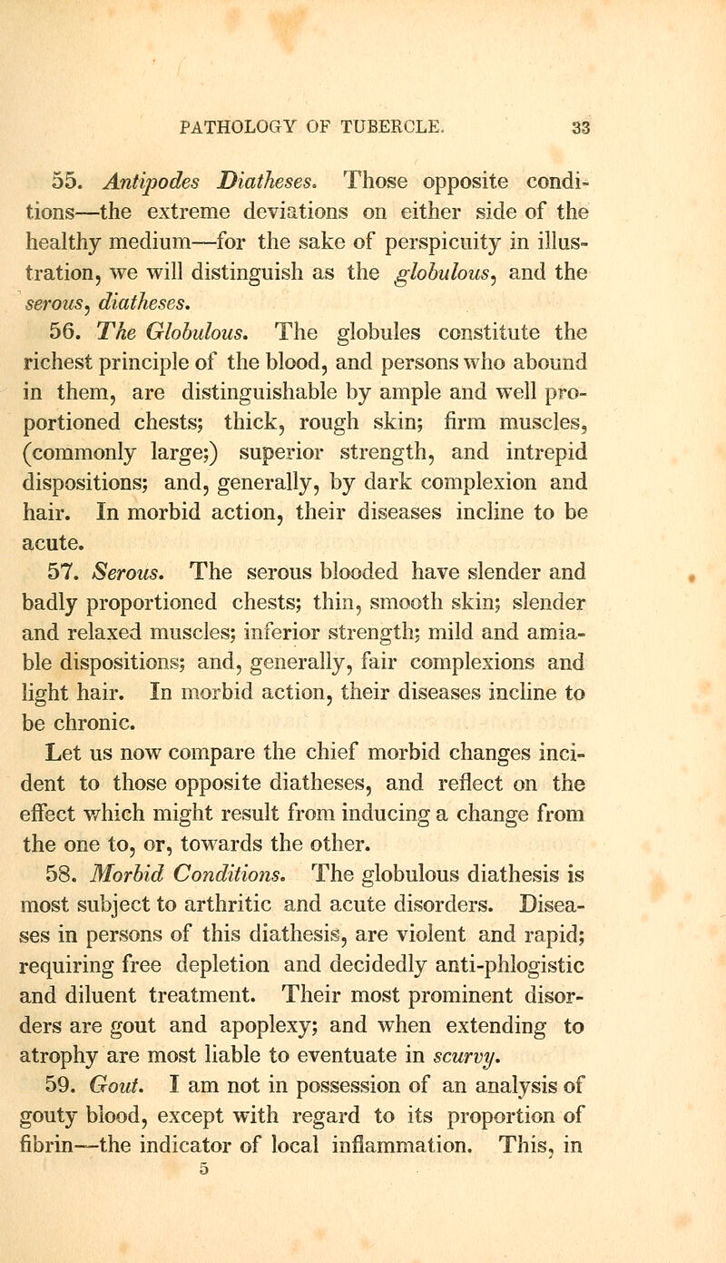 55. Antipodes Diatheses. Those opposite condi- tions—the extreme deviations on either side of the healthy medium—for the sake of perspicuity in illus- tration, we will distinguish as the globulous, and the serous, diatheses. 56. The Globulous. The globules constitute the richest principle of the blood, and persons who abound in them, are distinguishable by ample and well pro- portioned chests; thick, rough skin; firm muscles, (commonly large;) superior strength, and intrepid dispositions; and, generally, by dark complexion and hair. In morbid action, their diseases incline to be acute. 57. Serous. The serous blooded have slender and badly proportioned chests; thin, smooth skin; slender and relaxed muscles; inferior strength; mild and amia- ble dispositions; and, generally, fair complexions and light hair. In morbid action, their diseases incline to be chronic. Let us now compare the chief morbid changes inci- dent to those opposite diatheses, and reflect on the effect which might result from inducing a change from the one to, or, towards the other. 58. Morbid Conditions. The globulous diathesis is most subject to arthritic and acute disorders. Disea- ses in persons of this diathesis, are violent and rapid; requiring free depletion and decidedly anti-phlogistic and diluent treatment. Their most prominent disor- ders are gout and apoplexy; and when extending to atrophy are most liable to eventuate in scurvy. 59. Gout. I am not in possession of an analysis of gouty blood, except with regard to its proportion of fibrin—the indicator of local inflammation. This, in 5