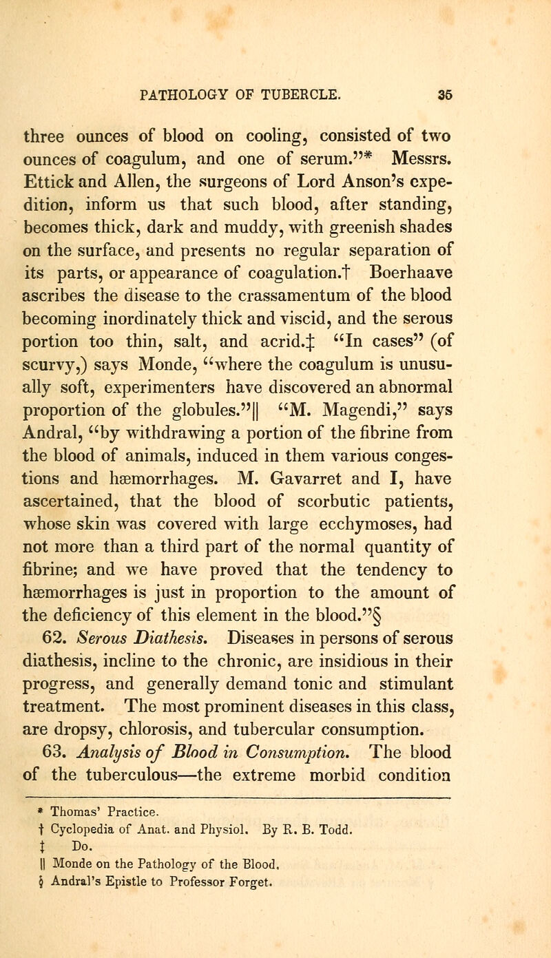 three ounces of blood on cooling, consisted of two ounces of coagulum, and one of serum.* Messrs. Ettick and Allen, the surgeons of Lord Anson's expe- dition, inform us that such blood, after standing, becomes thick, dark and muddy, with greenish shades on the surface, and presents no regular separation of its parts, or appearance of coagulation.t Boerhaave ascribes the disease to the crassamentum of the blood becoming inordinately thick and viscid, and the serous portion too thin, salt, and acrid.J In cases (of scurvy,) says Monde, where the coagulum is unusu- ally soft, experimenters have discovered an abnormal proportion of the globules.|| M. Magendi, says Andral, by withdrawing a portion of the fibrine from the blood of animals, induced in them various conges- tions and haemorrhages. M. Gavarret and I, have ascertained, that the blood of scorbutic patients, whose skin was covered with large ecchymoses, had not more than a third part of the normal quantity of fibrine; and we have proved that the tendency to haemorrhages is just in proportion to the amount of the deficiency of this element in the blood.§ 62. Serous Diathesis. Diseases in persons of serous diathesis, incline to the chronic, are insidious in their progress, and generally demand tonic and stimulant treatment. The most prominent diseases in this class, are dropsy, chlorosis, and tubercular consumption. 63. Analysis of Blood in Consumption. The blood of the tuberculous—the extreme morbid condition * Thomas' Practice. f Cyclopedia of Anat. and Physiol, By R. B. Todd. t Do. || Monde on the Pathology of the Blood. § Andral's Epistle to Professor Forget.