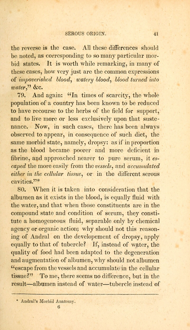 the reverse is the case. All these differences should be noted, as corresponding to so many particular mor- bid states. It is worth while remarking, in many of these cases, how very just are the common expressions of impoverished blood, watery blood, blood turned into water 6zc. 79. And again: In times of scarcity, the whole population of a country has been known to be reduced to have recourse to the herbs of the field for support, and to live more or less exclusively upon that suste- nance. Now, in such cases, there has been always observed to appear, in consequence of such diet, the same morbid state, namely, dropsy: as if in proportion as the blood became poorer and more deficient in fibrine, and approached nearer to pure serum, it es- caped the more easily from the vessels, and accumulated either in the cellular tissue, or in the different serous cavities.* 80. When it is taken into consideration that the albumen as it exists in the blood, is equally fluid with the water, and that when those constituents are in the compound state and condition of serum, they consti- tute a homogeneous fluid, separable only by chemical agency or organic action; why should not this reason- ing of Andral on the developement of dropsy, apply equally to that of tubercle? If, instead of water, the quality of food had been adapted to the degeneration and augmentation of albumen, why should not albumen escape from the vessels and accumulate in the cellular tissue? To me, there seems no difference, but in the result—albumen instead of water—tubercle instead of * Andral's Morbid Anatomy, 6