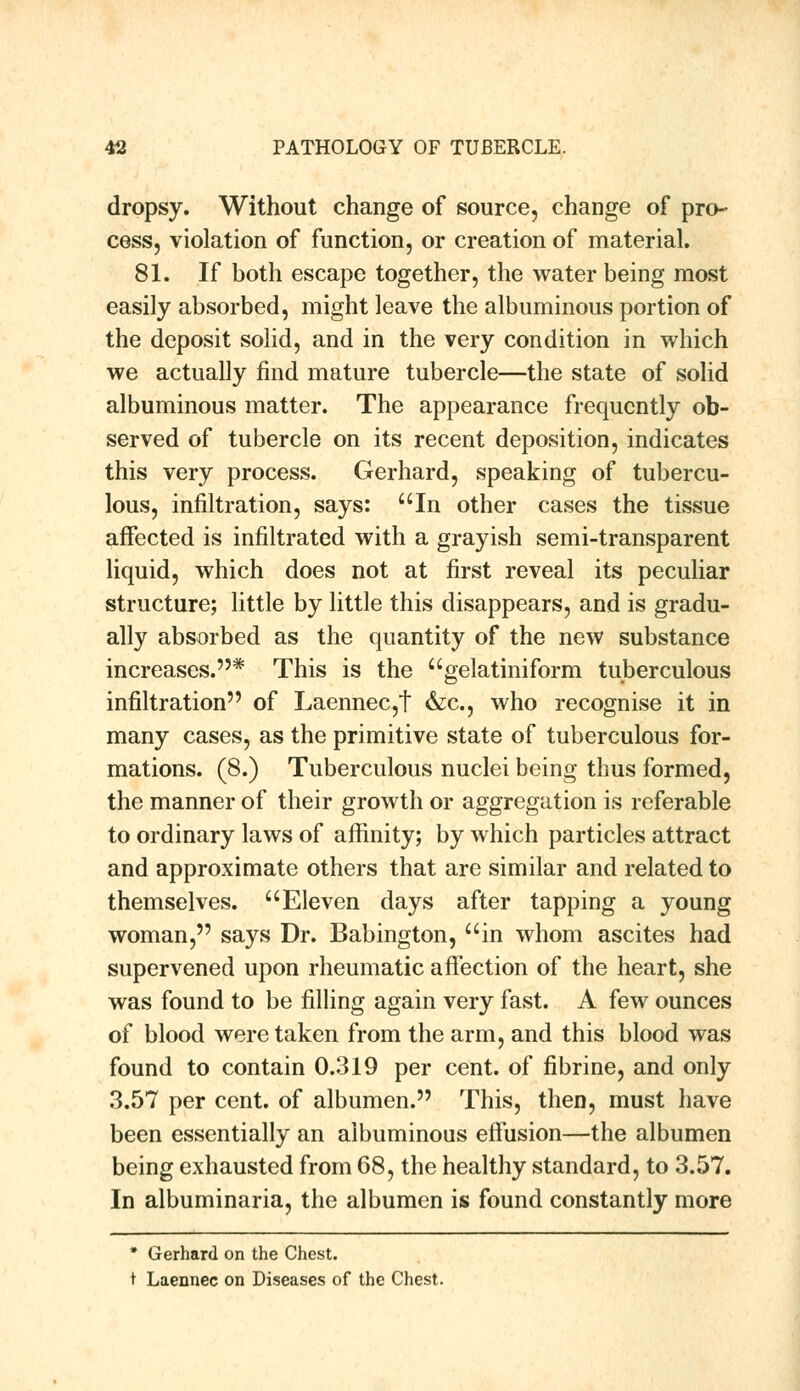 dropsy. Without change of source, change of pro- cess, violation of function, or creation of material. 81. If both escape together, the water being most easily absorbed, might leave the albuminous portion of the deposit solid, and in the very condition in which we actually find mature tubercle—the state of solid albuminous matter. The appearance frequently ob- served of tubercle on its recent deposition, indicates this very process. Gerhard, speaking of tubercu- lous, infiltration, says: uIn other cases the tissue affected is infiltrated with a grayish semi-transparent liquid, which does not at first reveal its peculiar structure; little by little this disappears, and is gradu- ally absorbed as the quantity of the new substance increases.* This is the gelatiniform tuberculous infiltration of Laennec,t &c, who recognise it in many cases, as the primitive state of tuberculous for- mations. (8.) Tuberculous nuclei being thus formed, the manner of their growth or aggregation is referable to ordinary laws of affinity; by which particles attract and approximate others that are similar and related to themselves. Eleven days after tapping a young woman, says Dr. Babington, ain whom ascites had supervened upon rheumatic affection of the heart, she was found to be filling again very fast. A few ounces of blood were taken from the arm, and this blood was found to contain 0.319 per cent, of fibrine, and only 3.57 per cent, of albumen. This, then, must have been essentially an albuminous effusion—the albumen being exhausted from 68, the healthy standard, to 3.57. In albuminaria, the albumen is found constantly more * Gerhard on the Chest. t Laennec on Diseases of the Chest.