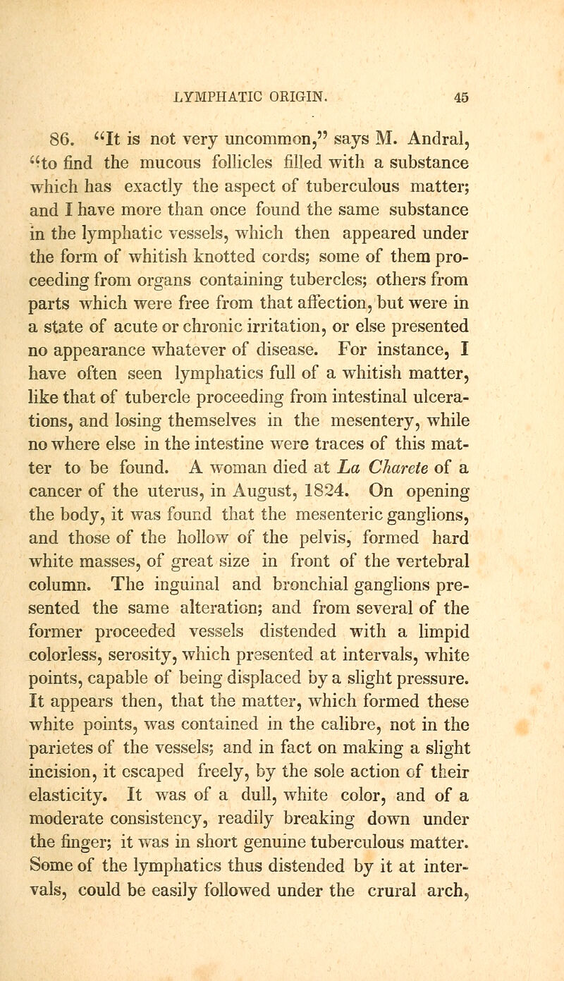 86. It is not very uncommon, says M. Andral, ;Ho find the mucous follicles filled with a substance which has exactly the aspect of tuberculous matter; and I have more than once found the same substance in the lymphatic vessels, which then appeared under the form of whitish knotted cords; some of them pro- ceeding from organs containing tubercles; others from parts which were free from that affection, but were in a state of acute or chronic irritation, or else presented no appearance whatever of disease. For instance, I have often seen lymphatics full of a whitish matter, like that of tubercle proceeding from intestinal ulcera- tions, and losing themselves in the mesentery, while no where else in the intestine were traces of this mat- ter to be found. A woman died at La Charete of a cancer of the uterus, in August, 1824. On opening the body, it was found that the mesenteric ganglions, and those of the hollow of the pelvis, formed hard white masses, of great size in front of the vertebral column. The inguinal and bronchial ganglions pre- sented the same alteration; and from several of the former proceeded vessels distended with a limpid colorless, serosity, which presented at intervals, white points, capable of being displaced by a slight pressure. It appears then, that the matter, which formed these white points, was contained in the calibre, not in the parietes of the vessels; and in fact on making a slight incision, it escaped freely, by the sole action of their elasticity. It was of a dull, white color, and of a moderate consistency, readily breaking down under the finger; it was in short genuine tuberculous matter. Some of the lymphatics thus distended by it at inter- vals, could be easily followed under the crural arch,