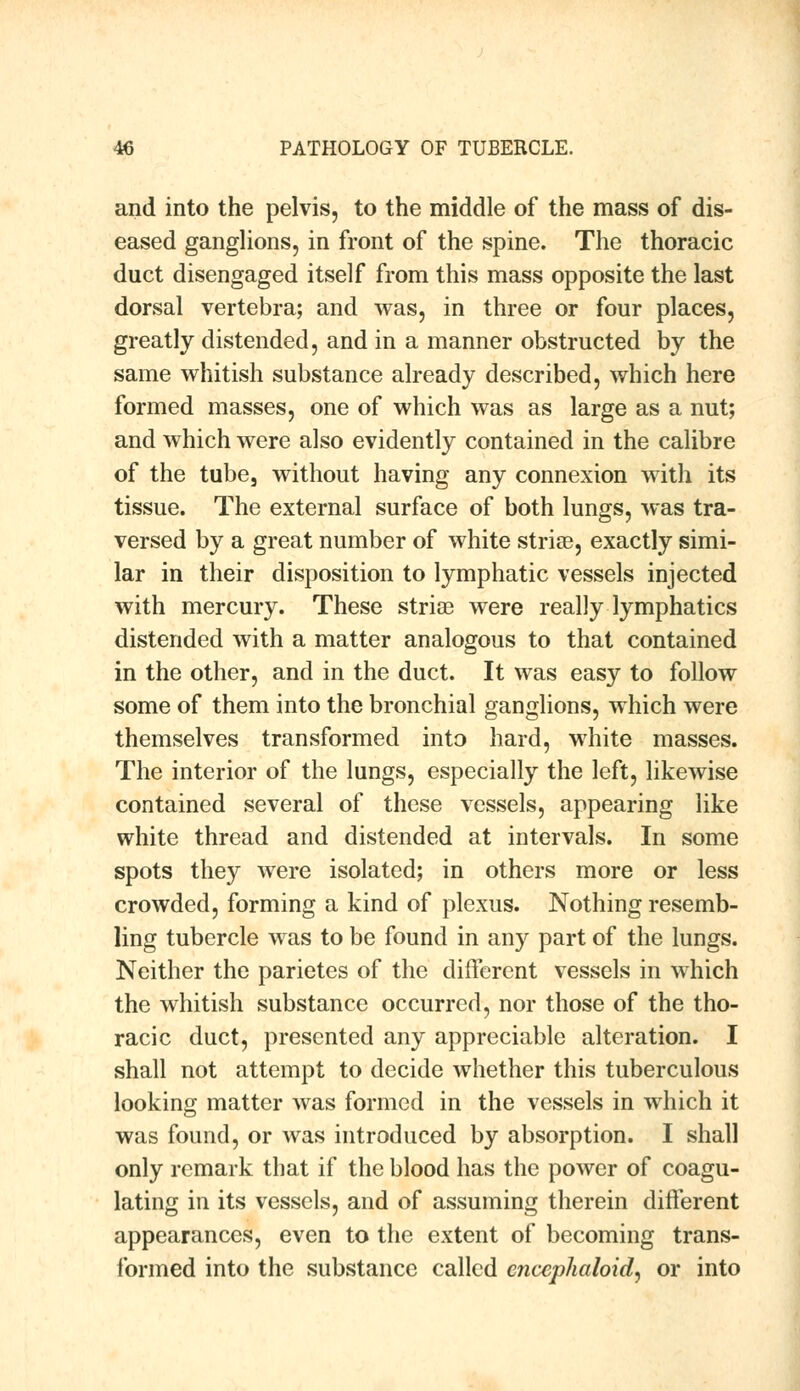 and into the pelvis, to the middle of the mass of dis- eased ganglions, in front of the spine. The thoracic duct disengaged itself from this mass opposite the last dorsal vertebra; and was, in three or four places, greatly distended, and in a manner obstructed by the same whitish substance already described, which here formed masses, one of which was as large as a nut; and which were also evidently contained in the calibre of the tube, without having any connexion with its tissue. The external surface of both lungs, was tra- versed by a great number of white striae, exactly simi- lar in their disposition to lymphatic vessels injected with mercury. These striae were really lymphatics distended with a matter analogous to that contained in the other, and in the duct. It was easy to follow some of them into the bronchial ganglions, which were themselves transformed into hard, white masses. The interior of the lungs, especially the left, likewise contained several of these vessels, appearing like white thread and distended at intervals. In some spots they were isolated; in others more or less crowded, forming a kind of plexus. Nothing resemb- ling tubercle was to be found in any part of the lungs. Neither the parietes of the different vessels in which the whitish substance occurred, nor those of the tho- racic duct, presented any appreciable alteration. I shall not attempt to decide whether this tuberculous looking matter was formed in the vessels in which it was found, or was introduced by absorption. I shall only remark that if the blood has the power of coagu- lating in its vessels, and of assuming therein different appearances, even to the extent of becoming trans- formed into the substance called cncephaloid, or into