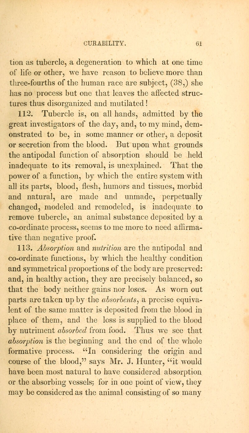 tion as tubercle, a degeneration to which at one time of life or other, we have reason to believe more than three-fourths of the human race are subject, (38,) she has no process but one that leaves the affected struc- tures thus disorganized and mutilated! 112. Tubercle is, on all hands, admitted by the great investigators of the day, and, to my mind, dem- onstrated to be, in some manner or other, a deposit or secretion from the blood. But upon what grounds the antipodal function of absorption should be held inadequate to its removal, is unexplained. That the power of a function, by which the entire system with all its parts, blood, flesh, humors and tissues, morbid and natural, are made and unmade, perpetually changed, modeled and remodeled, is inadequate to remove tubercle, an animal substance deposited by a co-ordinate process, seems to me more to need affirma- tive than negative proof. 113. Absorption and nutrition are the antipodal and co-ordinate functions, by which the healthy condition and symmetrical proportions of the body are preserved: and, in healthy action, they are precisely balanced, so that the body neither gains nor loses. As worn out parts are taken up by the absorbents, a precise equiva- lent of the same matter is deposited from the blood in place of them, and the loss is supplied to the blood by nutriment absorbed from food. Thus we see that absorption is the beginning and the end of the whole formative process. In considering the origin and course of the blood, says Mr. J. Hunter, it would have been most natural to have considered absorption or the absorbing vessels; for in one point of view, they may be considered as the animal consisting of so many