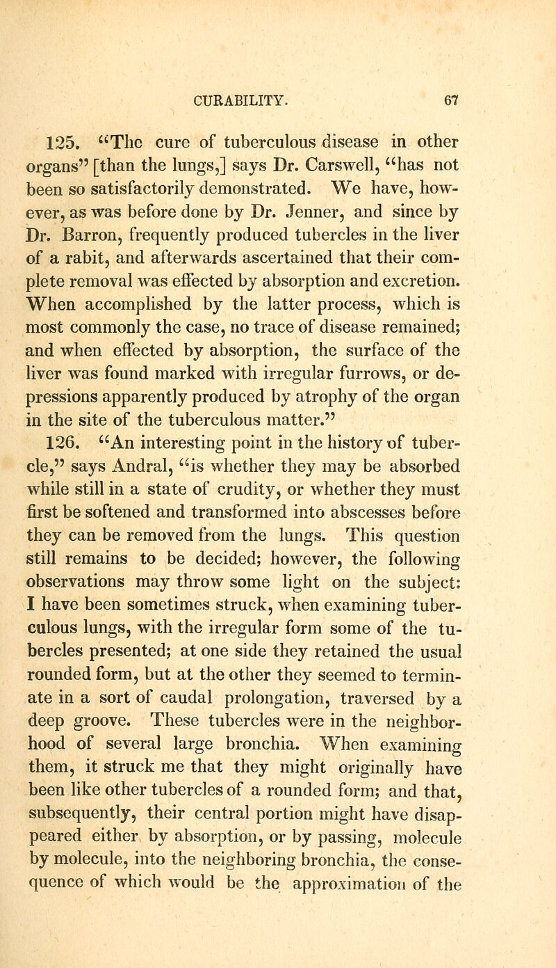 125. The cure of tuberculous disease in other organs [than the lungs,] says Dr. Carswell, has not been so satisfactorily demonstrated. We have, how- ever, as was before done by Dr. Jenner, and since by Dr. Barron, frequently produced tubercles in the liver of a rabit, and afterwards ascertained that their com- plete removal was effected by absorption and excretion. When accomplished by the latter process, which is most commonly the case, no trace of disease remained; and when effected by absorption, the surface of the liver was found marked with irregular furrows, or de- pressions apparently produced by atrophy of the organ in the site of the tuberculous matter. 126. An interesting point in the history of tuber- cle, says Andral, is whether they may be absorbed while still in a state of crudity, or whether they must first be softened and transformed into abscesses before they can be removed from the lungs. This question still remains to be decided; however, the following observations may throw some light on the subject: I have been sometimes struck, when examining tuber- culous lungs, with the irregular form some of the tu- bercles presented; at one side they retained the usual rounded form, but at the other they seemed to termin- ate in a sort of caudal prolongation, traversed by a deep groove. These tubercles were in the neighbor- hood of several large bronchia. When examining them, it struck me that they might originally have been like other tubercles of a rounded form; and that, subsequently, their central portion might have disap- peared either by absorption, or by passing, molecule by molecule, into the neighboring bronchia, the conse- quence of which would be the approximation of the