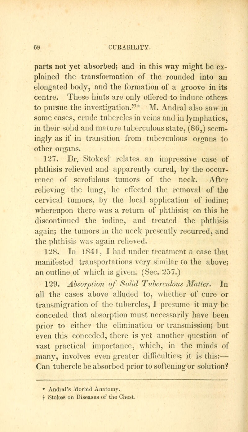 parts not yet absorbed; and in this way might be ex- plained the transformation of the rounded into an elongated body, and the formation of a groove in its centre. These hints are only offered to induce others to pursue the investigation.* M. Andral also saw in some cases, crude tubercles in veins and in lymphatics, in their solid and mature tuberculous state, (86,) seem- ingly as if in transition from tuberculous organs to other organs. 127. Dr. Stokest relates an impressive case of phthisis relieved and apparently cured, by the occur- rence of scrofulous tumors of the neck. After relieving the lung, he effected the removal of the cervical tumors, by the local application of iodine; whereupon there was a return of phthisis; on this he discontinued the iodine, and treated the phthisis again; the tumors in the neck presently recurred, and the phthisis was again relieved. 128. In 1841, I had under treatment a case that manifested transportations very similar to the above; an outline of which is given. (Sec. 257.) 129. Absorption of Solid Tuberculous Matter. In all the cases above alluded to, whether of cure or transmigration of the tubercles, I presume it may be conceded that absorption must necessarily have been prior to either the elimination or transmission; but even this conceded, there is yet another question of vast practical importance, which, in the minds of many, involves even greater difficulties; it is this:— Can tubercle be absorbed prior to softening or solution? • Andrei's Morbid Anatomy. t Stokes on Diseases of the Chest.