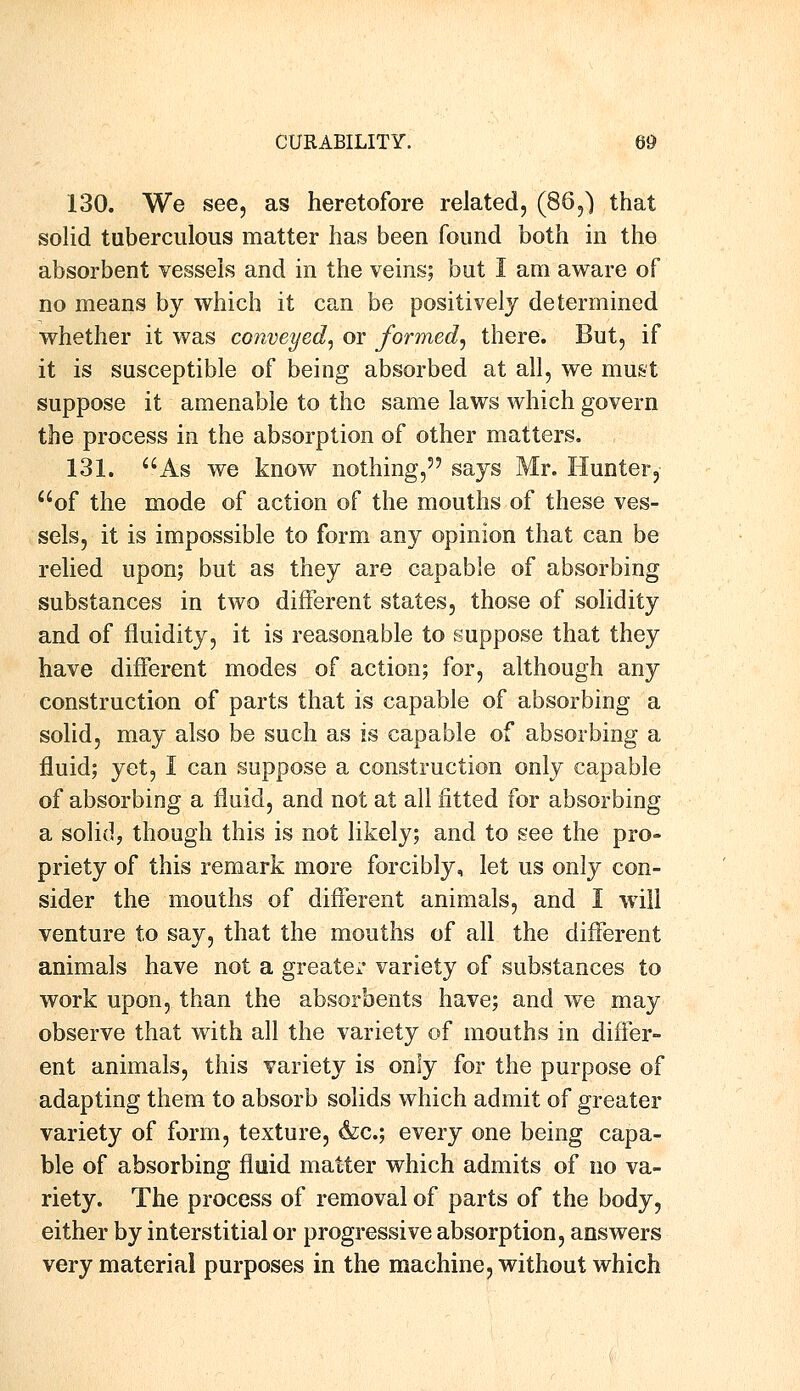 130. We see, as heretofore related, (86,) that solid tuberculous matter has been found both in the absorbent vessels and in the veins; but I am aware of no means by which it can be positively determined whether it was conveyed, or formed, there. But, if it is susceptible of being absorbed at all, we must suppose it amenable to the same laws which govern the process in the absorption of other matters. 131. As we know nothing, says Mr. Hunter, of the mode of action of the mouths of these ves- sels, it is impossible to form any opinion that can be relied upon; but as they are capable of absorbing substances in two different states, those of solidity and of fluidity, it is reasonable to suppose that they have different modes of action; for, although any construction of parts that is capable of absorbing a solid, may also be such as is capable of absorbing a fluid; yet, I can suppose a construction only capable of absorbing a fluid, and not at all fitted for absorbing a solid, though this is not likely; and to see the pro- priety of this remark more forcibly, let us only con- sider the mouths of different animals, and I will venture to say, that the mouths of all the different animals have not a greater variety of substances to work upon, than the absorbents have; and we may observe that with all the variety of mouths in differ- ent animals, this variety is only for the purpose of adapting them to absorb solids which admit of greater variety of form, texture, &c; every one being capa- ble of absorbing fluid matter which admits of no va- riety. The process of removal of parts of the body, either by interstitial or progressive absorption, answers very material purposes in the machine, without which