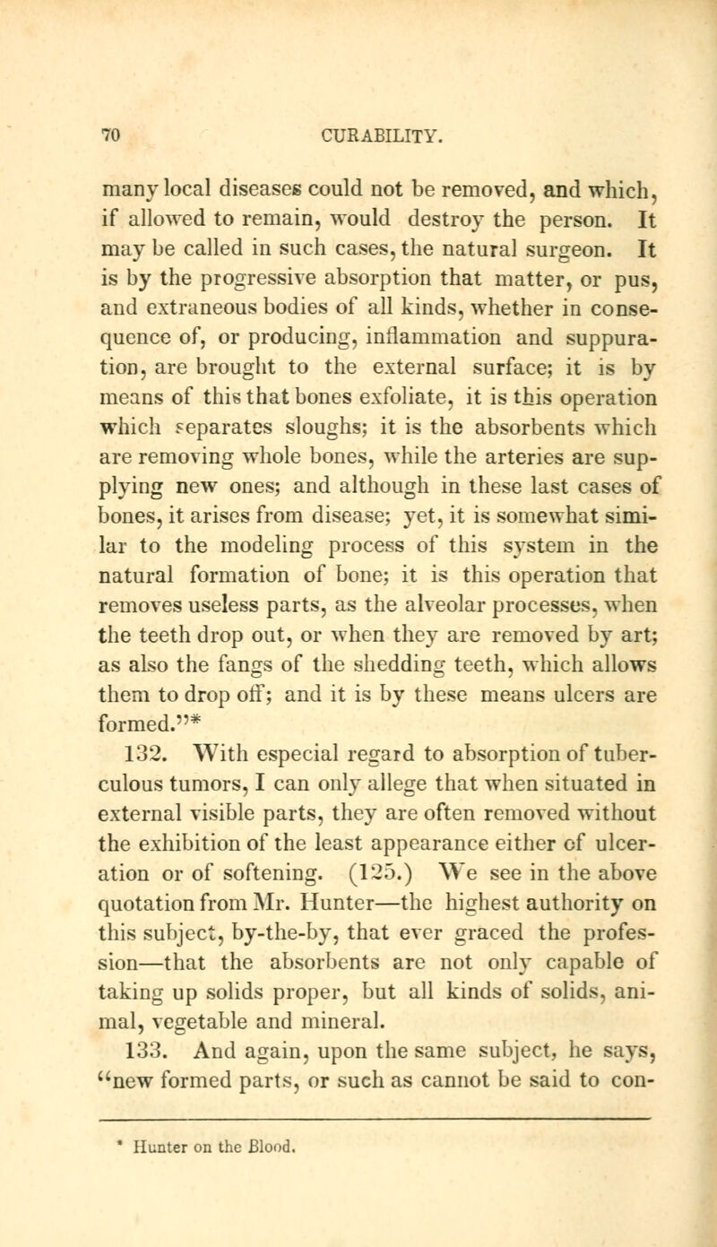 many local diseases could not be removed, and which, if allowed to remain, Mould destroy the person. It may be called in such cases, the natural surgeon. It is by the progressive absorption that matter, or pus, and extraneous bodies of all kinds, whether in conse- quence of, or producing, inflammation and suppura- tion, are brought to the external surface; it is by means of this that bones exfoliate, it is this operation which separates sloughs; it is the absorbents which are removing whole bones, while the arteries are sup- plying new ones; and although in these last cases of bones, it arises from disease; yet, it is somewhat simi- lar to the modeling process of this system in the natural formation of bone; it is this operation that removes useless parts, as the alveolar processes, when the teeth drop out, or when they are removed by art; as also the fangs of the shedding teeth, which allows them to drop off; and it is by these means ulcers are formed.* 132. With especial regard to absorption of tuber- culous tumors, I can only allege that when situated in external visible parts, they are often removed without the exhibition of the least appearance either of ulcer- ation or of softening. (125.) We see in the above quotation from Mr. Hunter—the highest authority on this subject, by-the-by, that ever graced the profes- sion—that the absorbents are not only capable of taking up solids proper, but all kinds of solids, ani- mal, vegetable and mineral. 133. And again, upon the same subject, he says, new formed parts, or such as cannot be said to con- * Hunter on the Blood.