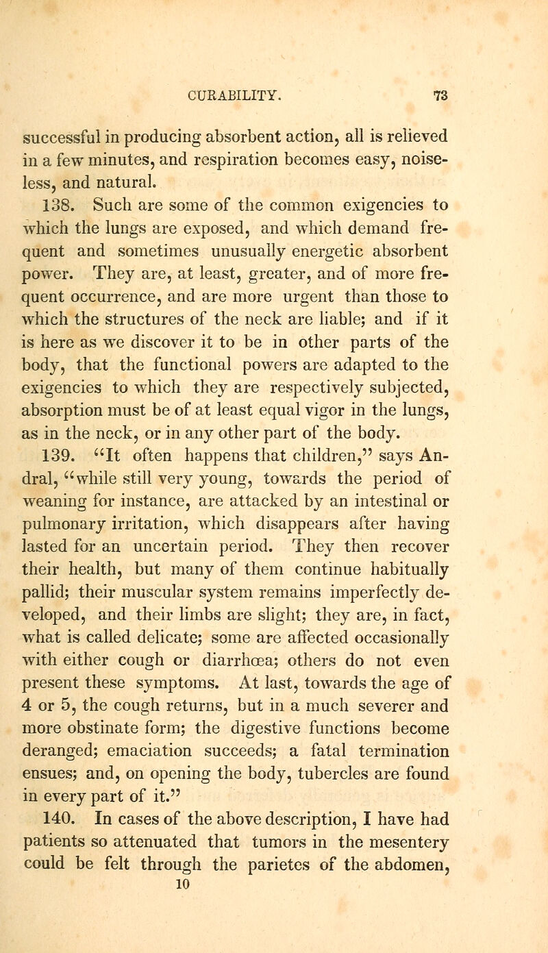 successful in producing absorbent action, all is relieved in a few minutes, and respiration becomes easy, noise- less, and natural. 138. Such are some of the common exigencies to which the lungs are exposed, and which demand fre- quent and sometimes unusually energetic absorbent power. They are, at least, greater, and of more fre- quent occurrence, and are more urgent than those to which the structures of the neck are liable; and if it is here as we discover it to be in other parts of the body, that the functional powers are adapted to the exigencies to which they are respectively subjected, absorption must be of at least equal vigor in the lungs, as in the neck, or in any other part of the body. 139. It often happens that children, says An- dral, while still very young, towards the period of weaning for instance, are attacked by an intestinal or pulmonary irritation, which disappears after having lasted for an uncertain period. They then recover their health, but many of them continue habitually pallid; their muscular system remains imperfectly de- veloped, and their limbs are slight; they are, in fact, what is called delicate; some are affected occasionally with either cough or diarrhoea; others do not even present these symptoms. At last, towards the age of 4 or 5, the cough returns, but in a much severer and more obstinate form; the digestive functions become deranged; emaciation succeeds; a fatal termination ensues; and, on opening the body, tubercles are found in every part of it. 140. In cases of the above description, I have had patients so attenuated that tumors in the mesentery could be felt through the parietes of the abdomen, 10