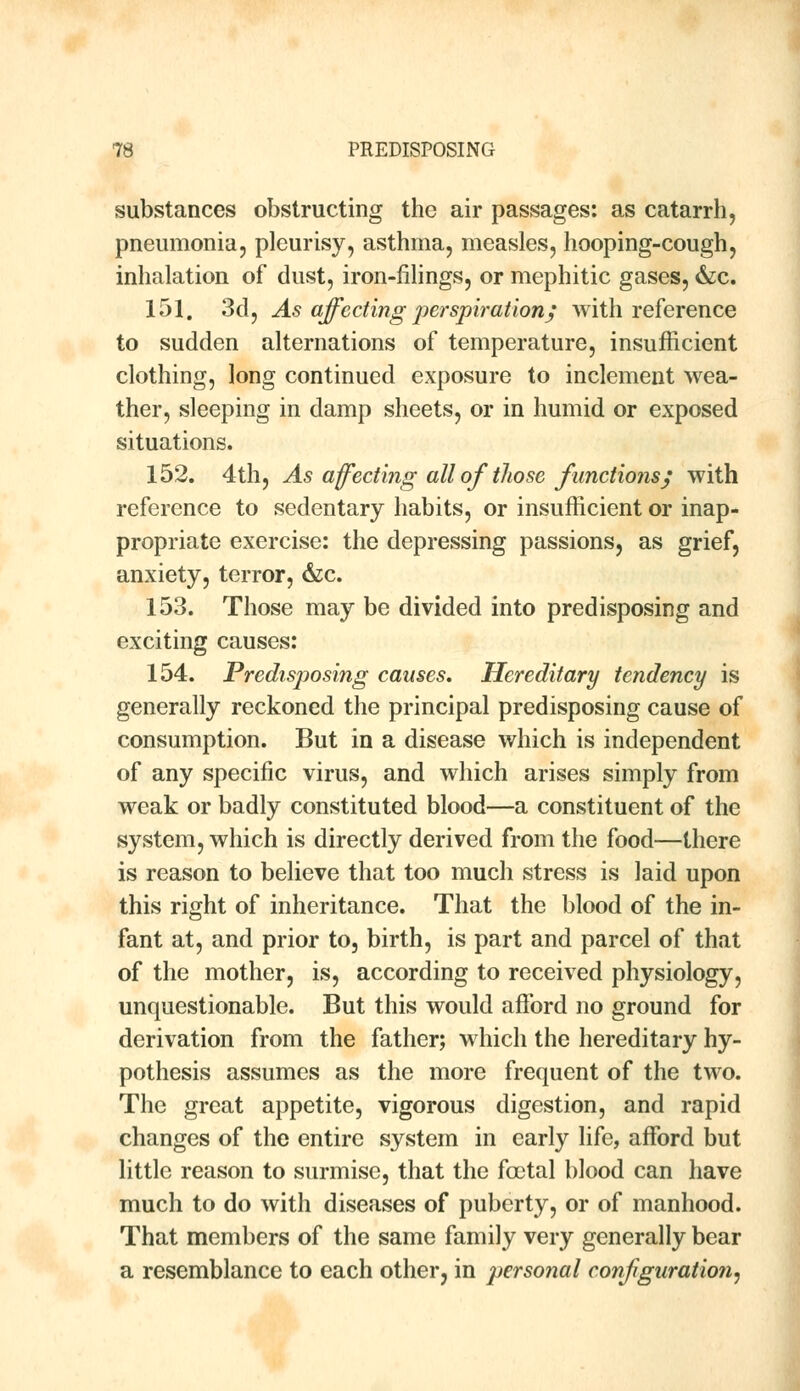 substances obstructing the air passages: as catarrh, pneumonia, pleurisy, asthma, measles, hooping-cough, inhalation of dust, iron-filings, or mephitic gases, &c. 151. 3d, As affecting perspiration; with reference to sudden alternations of temperature, insufficient clothing, long continued exposure to inclement wea- ther, sleeping in damp sheets, or in humid or exposed situations. 152. 4th, As affecting all of those functions; with reference to sedentary habits, or insufficient or inap- propriate exercise: the depressing passions, as grief, anxiety, terror, &c. 153. Those may be divided into predisposing and exciting causes: 154. Predisposing causes. Hereditary tendency is generally reckoned the principal predisposing cause of consumption. But in a disease which is independent of any specific virus, and which arises simply from weak or badly constituted blood—a constituent of the system, which is directly derived from the food—there is reason to believe that too much stress is laid upon this right of inheritance. That the blood of the in- fant at, and prior to, birth, is part and parcel of that of the mother, is, according to received physiology, unquestionable. But this would afford no ground for derivation from the father; which the hereditary hy- pothesis assumes as the more frequent of the two. The great appetite, vigorous digestion, and rapid changes of the entire system in early life, afford but little reason to surmise, that the fcotal blood can have much to do with diseases of puberty, or of manhood. That members of the same family very generally bear a resemblance to each other, in perso?ial configuration.