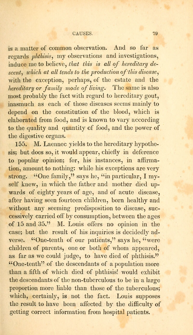 is a matter of common observation. And so far as regards phthisis, my observations and investigations, induce me to believe, that this is all of hereditary de- scent, which at all tends to the production of this disease, with the exception, perhaps, of the estate and the hereditary or family mode of living. The same is also most probably the fact with regard to hereditary gout, inasmuch as each of those diseases seems mainly to depend on the constitution of the blood, which is elaborated from food, and is known to vary according to the quality and quantity of food, and the power of the digestive organs. 155. M. Laennec yields to the hereditary hypothe- sis; but does so, it would appear, chiefly in deference to popular opinion; for, his instances, in affirma- tion, amount to nothing: while his exceptions are very strong. One family, says he, ain particular, I my- self knew, in which the father and mother died up- wards of eighty years of age, and of acute disease, after having seen fourteen children, born healthy and without any seeming predisposition to disease, suc- cessively carried off by consumption, between the ages of 15 and 35. M. Louis offers no opinion in the case; but the result of his inquiries is decidedly ad- verse. One-tenth of our patients, says he, were children of parents, one or both of whom appeared, as far as we could judge, to have died of phthisis. One-tenth of the descendants of a population more than a fifth of which died of phthisis! would exhibit the descendants of the non-tuberculous to be in a large proportion more liable than those of the tuberculous; which, certainly, is not the fact. Louis supposes the result to have been affected by the difficulty of getting correct information from hospital patients.