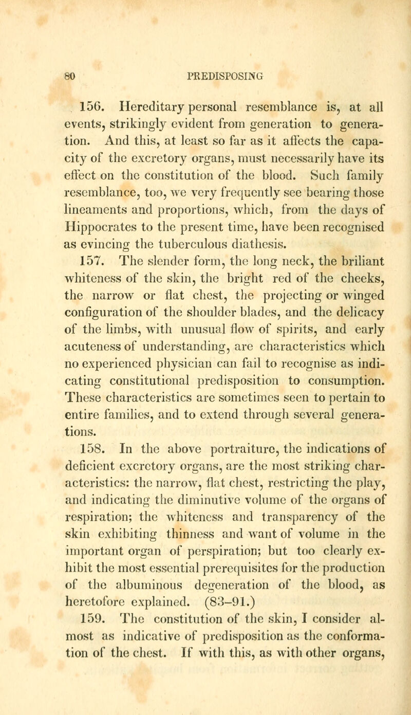 156. Hereditary personal resemblance is, at all events, strikingly evident from generation to genera- tion. And this, at least so far as it affects the capa- city of the excretory organs, must necessarily have its effect on the constitution of the blood. Such family resemblance, too, we very frequently see bearing those lineaments and proportions, which, from the days of Hippocrates to the present time, have been recognised as evincing the tuberculous diathesis. 157. The slender form, the long neck, the briliant whiteness of the skin, the bright red of the cheeks, the narrow or flat chest, the projecting or winged configuration of the shoulder blades, and the delicacy of the limbs, with unusual flow of spirits, and early acuteness of understanding, are characteristics which no experienced physician can fail to recognise as indi- cating constitutional predisposition to consumption. These characteristics are sometimes seen to pertain to entire families, and to extend through several genera- tions. 158. In the above portraiture, the indications of deficient excretory organs, are the most striking char- acteristics: the narrow, flat chest, restricting the play, and indicating the diminutive volume of the organs of respiration; the whiteness and transparency of the skin exhibiting thinness and want of volume in the important organ of perspiration; but too clearly ex- hibit the most essential prerequisites for the production of the albuminous degeneration of the blood, as heretofore explained. (83-91.) 159. The constitution of the skin, I consider al- most as indicative of predisposition as the conforma- tion of the chest. If with this, as with other organs,