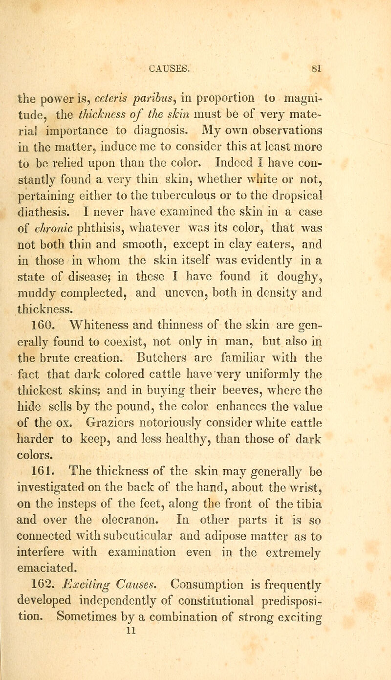 the power is, ceteris paribus^ in proportion to magni- tude, the thickness of the skin must be of very mate- rial importance to diagnosis. My own observations in the matter, induce me to consider this at least more to be relied upon than the color. Indeed I have con- stantly found a very thin skin, whether white or not, pertaining either to the tuberculous or to the dropsical diathesis. I never have examined the skin in a case of chronic phthisis, whatever was its color, that was not both thin and smooth, except in clay eaters, and in those in whom the skin itself was evidently in a state of disease; in these I have found it doughy, muddy complected, and uneven, both in density and thickness. 160. Whiteness and thinness of the skin are gen- erally found to coexist, not only in man, but also in the brute creation. Butchers are familiar with the fact that dark colored cattle have very uniformly the thickest skins; and in buying their beeves, where the hide sells by the pound, the color enhances the value of the ox. Graziers notoriously consider white cattle harder to keep, and less healthy, than those of dark colors. 161. The thickness of the skin may generally be investigated on the back of the hand, about the wrist, on the insteps of the feet, along the front of the tibia and over the olecranon. In other parts it is so connected with subcuticular and adipose matter as to interfere with examination even in the extremely emaciated. 162. Exciting Causes. Consumption is frequently developed independently of constitutional predisposi- tion. Sometimes by a combination of strong exciting li