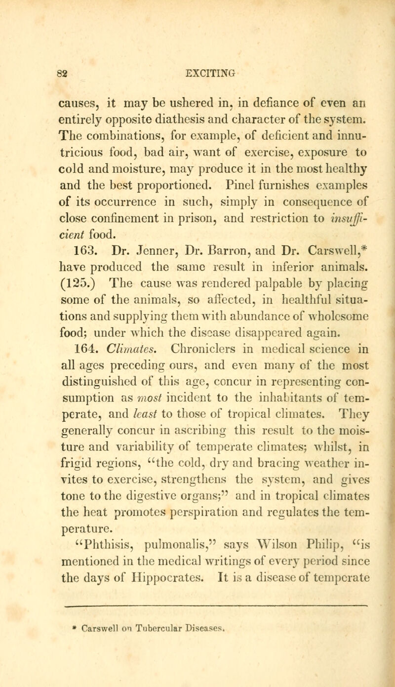 causes, it may be ushered in. in defiance of even an entirely opposite diathesis and character of the system. The combinations, for example, of deficient and innu- tricious food, bad air, want of exercise, exposure to cold and moisture, may produce it in the most healthy and the best proportioned. Pinel furnishes examples of its occurrence in such, simply in consequence of close confinement in prison, and restriction to insuffi- cient food. 163. Dr. Jenner, Dr. Barron, and Dr. Carswell,* have produced the same result in inferior animals. (125.) The cause was rendered palpable by placing some of the animals, so affected, in healthful situa- tions and supplying them with abundance of wholesome food; under which the disease disappeared again. 164. Climates. Chroniclers in medical science in all ages preceding ours, and even many of the most distinguished of this age, concur in representing con- sumption as most incident to the inhabitants of tem- perate, and least to those of tropical climates. They generally concur in ascribing this result to the mois- ture and variability of temperate climates; whilst, in frigid regions, the cold, dry and bracing weather in- vites to exercise, strengthens the system, and gives tone to the digestive organs; and in tropical climates the heat promotes perspiration and regulates the tem- perature. Phthisis, pulmonalis, says Wilson Philip, is mentioned in the medical writings of every period since the days of Hippocrates. It is a disease of temperate * Carswell on Tubercular Diseases.