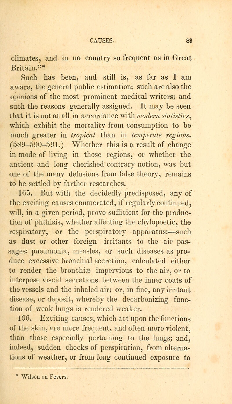 climates, and in no country so frequent as in Great Britain.* Such has been, and still is, as far as I am aware, the general public estimation; such are also the opinions of the most prominent medical writers; and such the reasons generally assigned. It may be seen that it is not at all in accordance with modern statistics, which exhibit the mortality from consumption to be much greater in tropical than in temperate, regions, (589-590-591.) Whether this is a result of change in mode of living in those regions, or whether the ancient and long cherished contrary notion, was but one of the many delusions from false theory, remains to be settled by farther researches. 165. But with the decidedly predisposed, any of the exciting causes enumerated, if regularly continued, will, in a given period, prove sufficient for the produc- tion of phthisis, whether affecting the chylopoetic, the respiratory, or the perspiratory apparatus:—such as dust or other foreign irritants to the air pas- sages; pneumonia, measles, or such diseases as pro- duce excessive bronchial secretion, calculated either to render the bronchise impervious to the air, or to interpose viscid secretions between the inner coats of the vessels and the inhaled air; or, in fine, any irritant disease, or deposit, whereby the decarbonizing func- tion of weak lungs is rendered weaker. 166. Exciting causes, which act upon the functions of the skin, are more frequent, and often more violent, than those especially pertaining to the lungs; and, indeed, sudden checks of perspiration, from alterna- tions of weather, or from long continued exposure to * Wilson on Fevers.