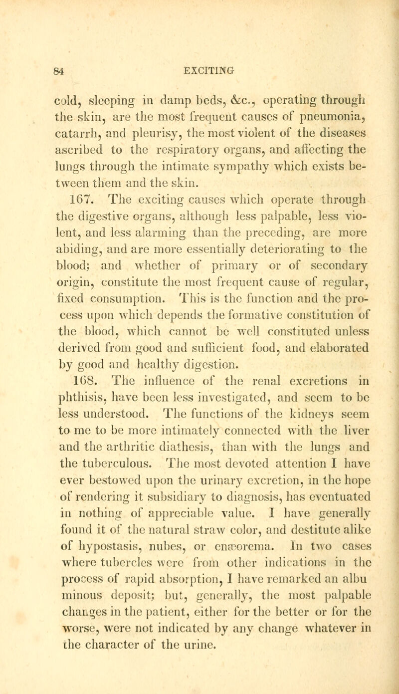 cold, sleeping in damp beds, &c, operating through the skin, are the most frequent causes of pneumonia, catarrh, and pleurisy, the most violent of the diseases ascribed to the respiratory organs, and affecting the lungs through the intimate sympathy which exists be- tween them and the skin. 167. The exciting causes which operate through the digestive organs, although less palpable, less vio- lent, and less alarming than the preceding, are more abiding, and are more essentially deteriorating to the blood; and whether of primary or of secondary origin, constitute the most frequent cause of regular, fixed consumption. This is the function and the pro- cess upon which depends the formative constitution of the blood, which cannot be well constituted unless derived from good and sufficient food, and elaborated by good and healthy digestion. 1G8. The influence of the renal excretions in phthisis, have been less investigated, and seem to be less understood. The functions of the kidneys seem to me to be more intimately connected with the liver and the arthritic diathesis, than with the lungs and the tuberculous. The most devoted attention I have ever bestowed upon the urinary excretion, in the hope of rendering it subsidiary to diagnosis, has eventuated in nothing of appreciable value. I have generally found it of the natural straw color, and destitute alike of hypostasis, nubes, or ena?orema. In two cases where tubercles were from other indications in the process of rapid absorption, I have remarked an albu minous deposit; but, generally, the most palpable changes in the patient, either for the better or for the worse, were not indicated by any change whatever in the character of the urine.