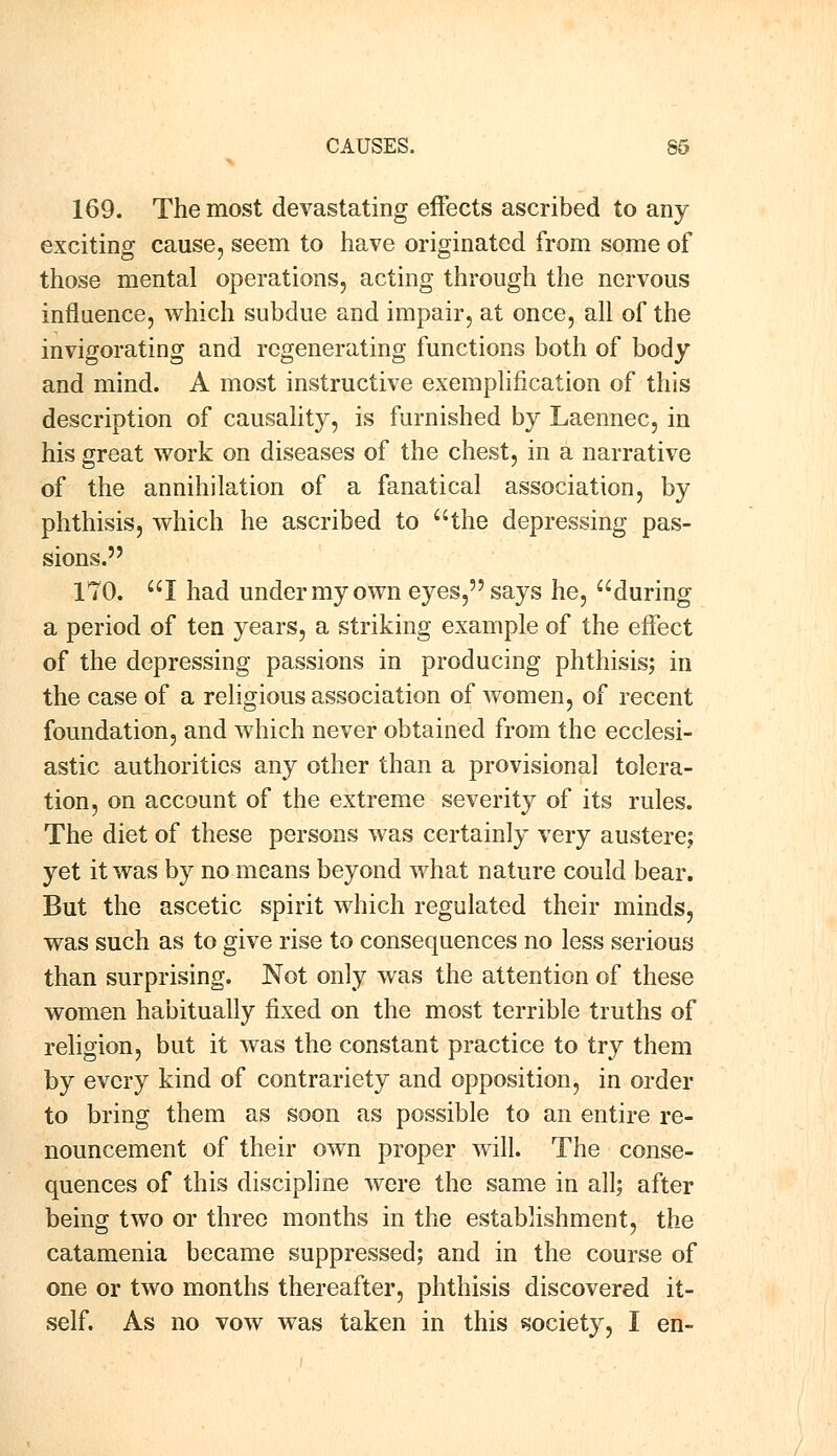 169. The most devastating effects ascribed to any exciting cause, seem to have originated from some of those mental operations, acting through the nervous influence, which subdue and impair, at once, all of the invigorating and regenerating functions both of body and mind. A most instructive exemplification of this description of causality, is furnished by Laennec, in his great work on diseases of the chest, in a narrative of the annihilation of a fanatical association, by phthisis, which he ascribed to the depressing pas- sions. 170. I had under my own eyes, says he, during a period of ten years, a striking example of the effect of the depressing passions in producing phthisis; in the case of a religious association of women, of recent foundation, and which never obtained from the ecclesi- astic authorities any other than a provisional tolera- tion, on account of the extreme severity of its rules. The diet of these persons was certainly very austere; yet it was by no means beyond what nature could bear. But the ascetic spirit which regulated their minds, was such as to give rise to consequences no less serious than surprising. Not only was the attention of these women habitually fixed on the most terrible truths of religion, but it was the constant practice to try them by every kind of contrariety and opposition, in order to bring them as soon as possible to an entire re- nouncement of their own proper will. The conse- quences of this discipline were the same in all; after being two or three months in the establishment, the catamenia became suppressed; and in the course of one or two months thereafter, phthisis discovered it- self. As no vow was taken in this society, I en-