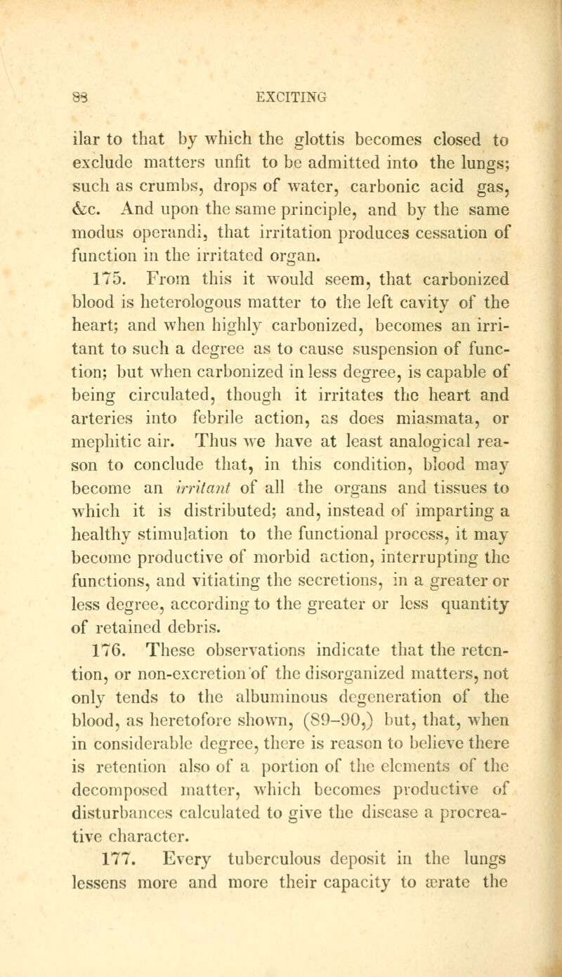 ilar to that by which the glottis becomes closed to exclude matters unfit to be admitted into the lungs; such as crumbs, drops of water, carbonic acid gas, &c. And upon the same principle, and by the same modus operandi, that irritation produces cessation of function in the irritated organ. 175. From this it would seem, that carbonized blood is heterologous matter to the left cavity of the heart; and when highly carbonized, becomes an irri- tant to such a degree as to cause suspension of func- tion; but when carbonized in less degree, is capable of being circulated, though it irritates the heart and arteries into febrile action, as does miasmata, or mephitic air. Thus we have at least analogical rea- son to conclude that, in this condition, blood may become an Irritant of all the organs and tissues to which it is distributed; and, instead of imparting a healthy stimulation to the functional process, it may become productive of morbid action, interrupting the functions, and vitiating the secretions, in a greater or less degree, according to the greater or less quantity of retained debris. 176. These observations indicate that the reten- tion, or non-excretion of the disorganized matters, not only tends to the albuminous degeneration of the blood, as heretofore shown, (89-90,) but, that, when in considerable degree, there is reason to believe there is retention also of a portion of the elements of the decomposed matter, which becomes productive of disturbances calculated to give the disease a procrea- tive character. 177. Every tuberculous deposit in the lungs lessens more and more their capacity to a?rate the