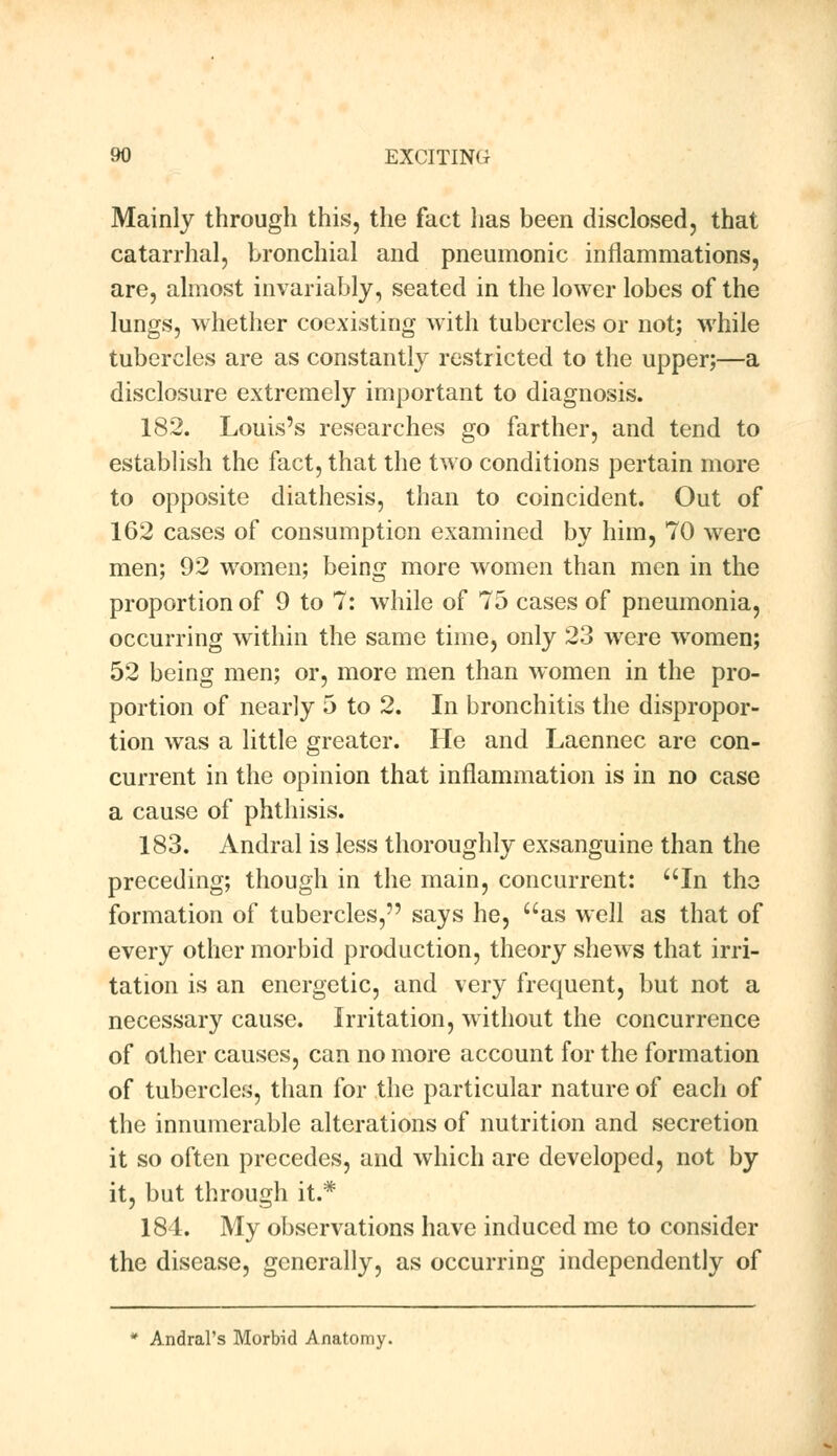 Mainly through this, the fact has been disclosed, that catarrhal, bronchial and pneumonic inflammations, are, almost invariably, seated in the lower lobes of the lungs, whether coexisting with tubercles or not; while tubercles are as constantly restricted to the upper;—a disclosure extremely important to diagnosis. 182. Louis's researches go farther, and tend to establish the fact, that the two conditions pertain more to opposite diathesis, than to coincident. Out of 162 cases of consumption examined by him, 70 were men; 92 women; being more women than men in the proportion of 9 to 7: while of 75 cases of pneumonia, occurring within the same time, only 23 were wromen; 52 being men; or, more men than women in the pro- portion of nearly 5 to 2. In bronchitis the dispropor- tion was a little greater. He and Laennec are con- current in the opinion that inflammation is in no case a cause of phthisis. 183. Andral is less thoroughly exsanguine than the preceding; though in the main, concurrent: In the formation of tubercles, says he, as well as that of every other morbid production, theory shews that irri- tation is an energetic, and very frequent, but not a necessary cause. Irritation, without the concurrence of other causes, can no more account for the formation of tubercles, than for the particular nature of each of the innumerable alterations of nutrition and secretion it so often precedes, and which are developed, not by it, but through it.* 181. My observations have induced me to consider the disease, generally, as occurring independently of * Andral's Morbid Anatomy.